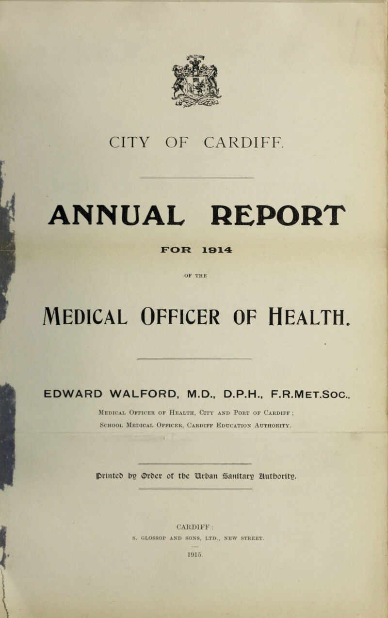 ANNUAL REPORT FOR 1914 OF THE MEDICAL OFFICER OF HEALTH. EDWARD WALFORD, M.D., D.P.H., F.R.MET.SOC., Medical Officer of Health, City and Port of Cardiff ; School Medical Officer, Cardiff Education Authority. printed b\? Order of tbe Ulrban Sanitary Hutboritp. CARDIFF : S. GLOSSOP AND SONS, LTD., NEW STREET. 1915.