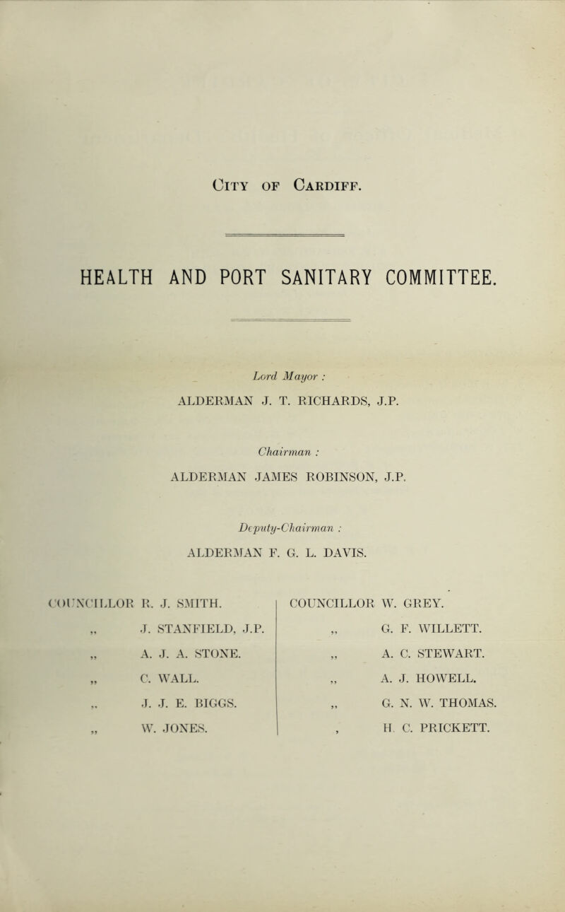 HEALTH AND PORT SANITARY COMMITTEE. Lord Mayor : ALDERMAN J. T. RICHARDS, J.P. Chairman : ALDERMAN JAMES ROBINSON, J.P. Dejmty-Cliairman : ALDERMAN F. G. L. DAVIS. COUNCILLOR R, J. SMITH. „ J. STANFIELD, J.P. „ A. J. A. STONE. „ C. WALL. „ J. J. E. BIGGS. „ YV. JONES. COUNCILLOR W. GREY. „ G. F. WILLETT. „ A. C. STEWART. „ A. J. HOWELL. „ G. N. W. THOMAS, , H C. PRICKETT.