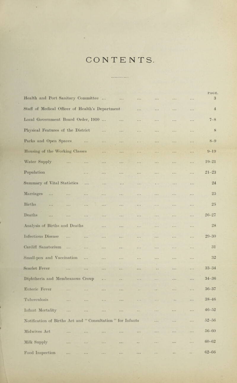 CONTENTS. Health aiul Port Sanitary Committee ... PAGE. 3 Staff of Medical Officer of Health’s Department 4 Local Government Board Order, 1910 ... 7-8 Physical Features of the District 8 Parks and Open Spaces 8-9 Housing of the Working Classes 9-19 Water Supply ... ... ... 19-21 Population 21-23 Summary of Vital Statistics ... ... ... ... . . 24 Marriages 25 Births 25 Deaths 26-27 Analysis of Births and Deaths 28 Infectious Disease 29-30 Cardiff Sanatorium 31 Small-pox and Vaccination 32 Scarlet Fever 33-34 Diphtheria and Membranous Croup 34-36 Enteric Fever 36-37 Tubercidosis 38-16 Infant Mortality 46-52 Notification of Births Act and “ Consultation ” for Infants 52-56 Midwives Act 56-60 Milk Supply 60-62 Food Inspection 62-66