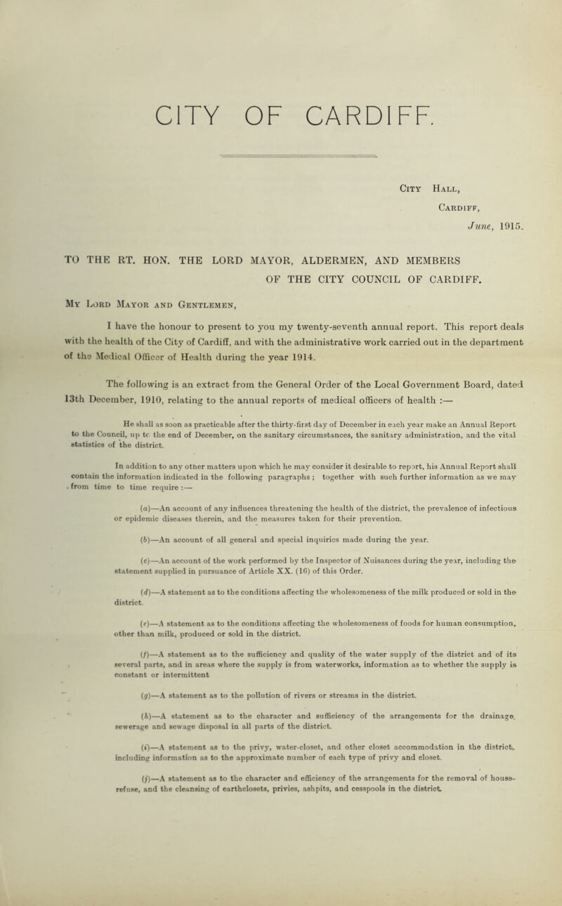 City Hall, Cardiff, June, 1915. TO THE RT. HON. THE LORD MAYOR, ALDERMEN, AND MEMBERS OF THE CITY COUNCIL OF CARDIFF. My Lord Mayor and Gentlemen, I have the honour to present to you my twenty-seventh annual report. This report deals with the health of the City of Cardiff, and with the administrative work carried out in the department of the Medical Officer of Health during the year 1914. The following is an extract from the General Order of the Local Government Board, dated 13th December, 1910, relating to the annual reports of medical officers of health :— He shall as soon as practicable after the thirty-first day of December in each year make ail Annual Report to the Council, up tc the end of December, on the sanitary circumstances, the sanitary administration, and the vital statistics of the district. In addition to any other matters upon which he may consider it desirable to report, his Annual Report shall contain the information indicated in the following paragraphs ; together with such further information as we may from time to time require :— (а) —An account of any influences threatening the health of the district, the prevalence of infectious or epidemic diseases therein, and the measures taken for their prevention. (б) —An account of all general and special inquiries made during the year. (c) —An account of the work performed by the Inspector of Nuisances during the year, including the statement supplied in pursuance of Article XX. (10) of this Order. (d) —A statement as to the conditions affecting the wholesomeness of the milk produced or sold in the district. (?)—A statement as to the conditions affecting the wholesomeness of foods for human consumption, other than milk, produced or sold in the district. (/)—A statement as to the sufficiency and quality of the water supply of the district and of its several parts, and in areas where the supply is from waterworks, information as to whether the supply is constant or intermittent (j)—A statement as to the pollution of rivers or streams in the district. (h) —A statement as to the character and sufficiency of the arrangements for the drainage sewerage and sewage disposal in all parts of the district. (i) —A statement as to the privy, water-closet, and other closet accommodation in the district, including information as to the approximate number of each type of privy and closet. (/)—A statement as to the character and efficiency of the arrangements for the removal of house- refuse, and the cleansing of earthclosets, privies, ashpits, and cesspools in the district.