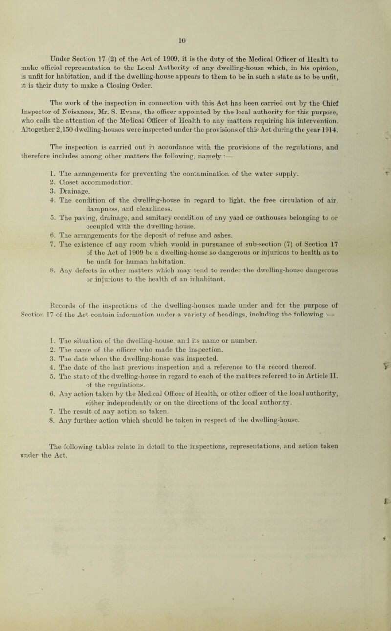 Under Section 17 (2) of the Act of 1909, it is the duty of the Medical Officer of Health to make official representation to the Local Authority of any dwelling-house which, in his opinion, is unfit for habitation, and if the dwelling-house appears to them to be in such a state as to be unfit, it is their duty to make a Closing Order. The work of the inspection in connection with this Act has been carried out by the Chief Inspector of Nuisances, Mr. S. Evans, the officer appointed by the local authority for this purpose, who calls the attention of the Medical Officer of Health to any matters requiring his intervention. Altogether 2,150 dwelling-houses were inspected under the provisions of this Act duringthe year 1914. The inspection is carried out in accordance with the provisions of the regulations, and therefore includes among other matters the following, namely :— 1. The arrangements for preventing the contamination of the water supply. 2. Closet accommodation. 3. Drainage. 4. The condition of the dwelling-house in regard to light, the free circulation of air, dampness, and cleanliness. 5. The paving, drainage, and sanitary condition of any yard or outhouses belonging to or occupied with the dwelling-house. 6. The arrangements for the deposit of refuse and ashes. 7. The existence of any room which would in pursuance of sub-section (7) of Section 17 of the Act of 1909 be a dwelling-house so dangerous or injurious to health as to be unfit for human habitation. 8. Any defects in other matters which may tend to render the dwelling-house dangerous or injurious to the health of an inhabitant. Records of the inspections of the dwelling-houses made under and for the purpose of Section 17 of the Act contain information under a variety of headings, including the following :— 1. The situation of the dwelling-house, and its name or number. 2. The name of the officer who made the inspection. 3. The date when the cLvelling-house was inspected. 4. The date of the last previous inspection and a reference to the record thereof. V 5. The state of the dwelling-house in regard to each of the matters referred to in Article II. of the regulations. 6. Any action taken by the Medical Officer of Health, or other officer of the local authority, either independently or on the directions of the local authority. 7. The result of any action so taken. 8. Any further action which should be taken in respect of the dwelling-house. The following tables relate in detail to the inspections, representations, and action taken under the Act. I t