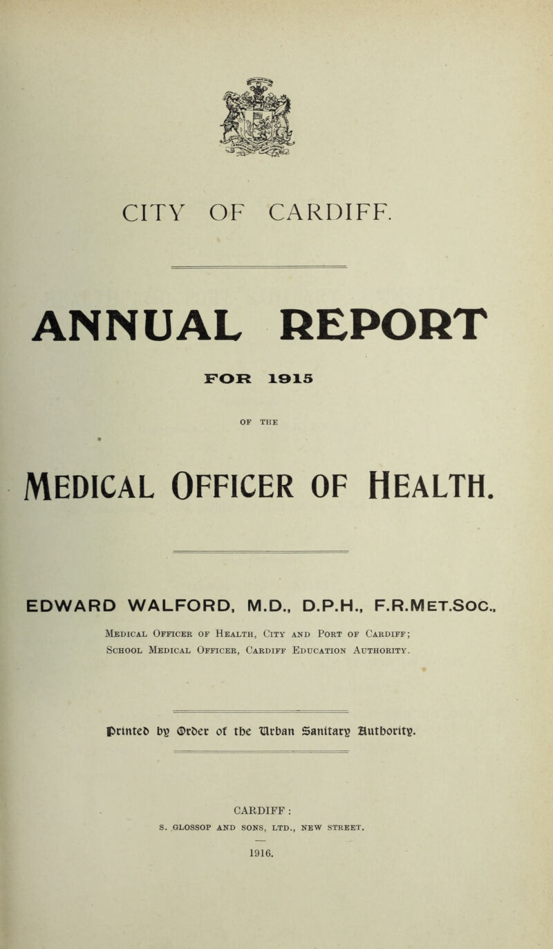 ANNUAL REPORT FOR 1315 OF THE MEDICAL OFFICER OF HEALTH. EDWARD WALFORD, M.D., D.P.H., F.R.Met.SOC., Medical Officeb of Health, City and Poet of Cardiff; School Medical Officer, Cardiff Education Authority. printed bi? ®rber of tbe XHcban Sanitary Hutbority. CARDIFF : S. GLOSSOP AND SONS, LTD., NEW STREET. 1916.