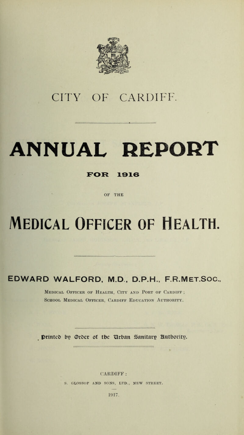 ANNUAL REPORT FOR 1916 OF THE Medical Officer of Health. EDWARD WALFORD, M.D., D.P.H., F.R.Met.SOC., Medical Officer of Health, City and Port of Cardiff ; School Medical Officer, Cardiff Education Authority. printed bv ©rber of tbe lllrban Sanitary Hutboritv. CARDIFF : S. GLOSSOP AND SONS, LTD., NEW STREET.