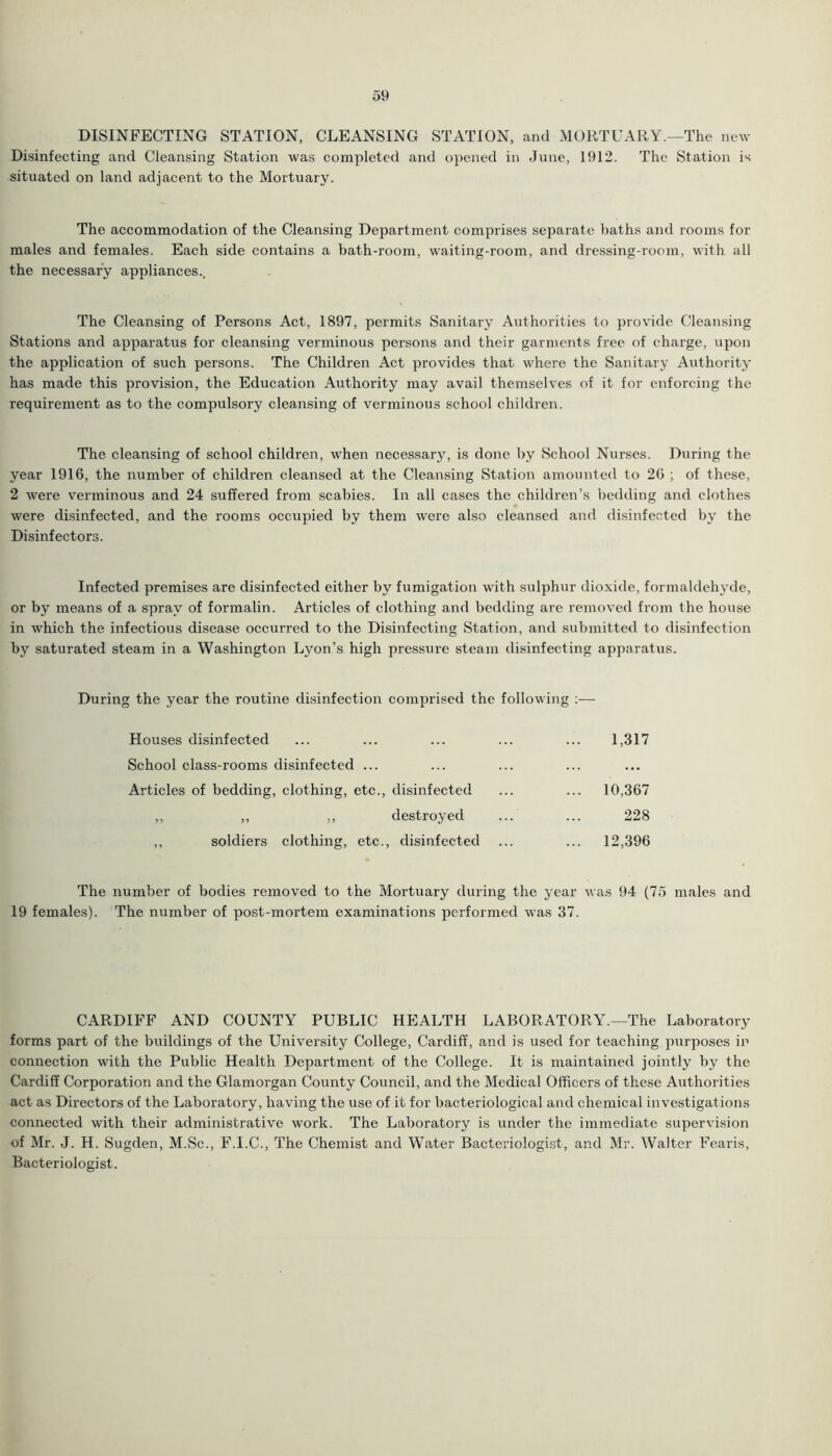 DISINFECTING STATION, CLEANSING STATION, and MORTUARY.—The new Disinfecting and Cleansing Station was completed and opened in June, 1912. The Station is situated on land adjacent to the Mortuary. The accommodation of the Cleansing Department comprises separate baths and rooms for males and females. Each side contains a bath-room, waiting-room, and dressing-room, with all the necessary appliances.. The Cleansing of Persons Act, 1897, permits Sanitary Authorities to provide Cleansing Stations and apparatus for cleansing verminous persons and their garments free of charge, upon the application of such persons. The Children Act provides that where the Sanitary Authority has made this provision, the Education Authority may avail themselves of it for enforcing the requirement as to the compulsory cleansing of verminous school children. The cleansing of school children, when necessary, is done by School Nurses. During the year 1916, the number of children cleansed at the Cleansing Station amounted to 26 ; of these, 2 were verminous and 24 suffered from scabies. In all cases the children’s bedding and clothes were disinfected, and the rooms occupied by them were also cleansed and disinfected by the Disinfectors. Infected premises are disinfected either by fumigation with sulphur dioxide, formaldehyde, or by means of a spray of formalin. Articles of clothing and bedding are removed from the house in which the infectious disease occurred to the Disinfecting Station, and submitted to disinfection by saturated steam in a Washington Lyon’s high pressure steam disinfecting apparatus. During the year the routine disinfection comprised the following :— Houses disinfected ... ... ... ... ... 1,317 School class-rooms disinfected ... Articles of bedding, clothing, etc., disinfected ... ... 10,367 ,, ,, ., destroyed ... ... 228 ,, soldiers clothing, etc., disinfected ... ... 12,396 The number of bodies removed to the Mortuary during the year was 94 (75 males and 19 females). The number of post-mortem examinations performed was 37. CARDIFF AND COUNTY PUBLIC HEALTH LABORATORY.—The Laboratory forms part of the buildings of the University College, Cardiff, and is used for teaching purposes in connection with the Public Health Department of the College. It is maintained jointly by the Cardiff Corporation and the Glamorgan County Council, and the Medical Officers of these Authorities act as Directors of the Laboratory, having the use of it for bacteriological and chemical investigations connected with their administrative work. The Laboratory is under the immediate supervision of Mr. J. H. Sugden, M.Sc., F.I.C., The Chemist and Water Bacteriologist, and Mr. Walter Fearis, Bacteriologist.
