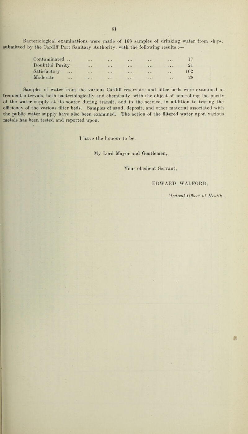 Bacteriological examinations were made of 168 samples of drinking water from ship>, submitted by the Cardiff Port Sanitary Authority, with the following results :— Contaminated ... Doubtful Purity Satisfactory Moderate 17 21 102 28 Samples of water from the various Cardiff reservoirs and filter beds were examined at frequent intervals, both bacteriologically and chemically, with the object of controlling the purity of the water supply at its source during transit, and in the service, in addition to testing the efficiency of the various filter beds. Samples of sand, deposit, and other material associated with the public water supply have also been examined. The action of the filtered water upon various, metals has been tested and reported upon. I have the honour to be, My Lord Mayor and Gentlemen, Your obedient Servant, EDWARD WALFORD. Medical Officer of Health*