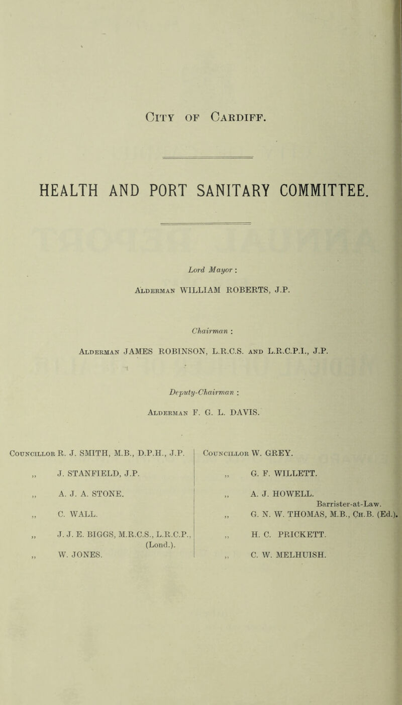 HEALTH AND PORT SANITARY COMMITTEE. Lord Mayor: Alderman WILLIAM ROBERTS, J.P. Chairman : Alderman JAMES ROBINSON, L.R.C.S. and L.R.C.P.I., J.P. i Deputy-Chairman : Alderman F. G. L. DAVIS. Councillor R. J. SMITH, M.B., D.P.H., J.P. „ J. STANFIELD, J.P. „ A. J. A. STONE. „ C. WALL. „ J. J. E. BIGGS, M.R.C.S., L.R.C.P., (Loncl.). „ W. JONES. Councillor W. GREY. „ G. F. WILLETT. „ A. J. HOWELL. Barrister-at-Law. „ G. N. W. THOMAS, M.B., Ch.B. (Ed.). „ H. C. PRICKETT. ,. C. W. MELHUISH.