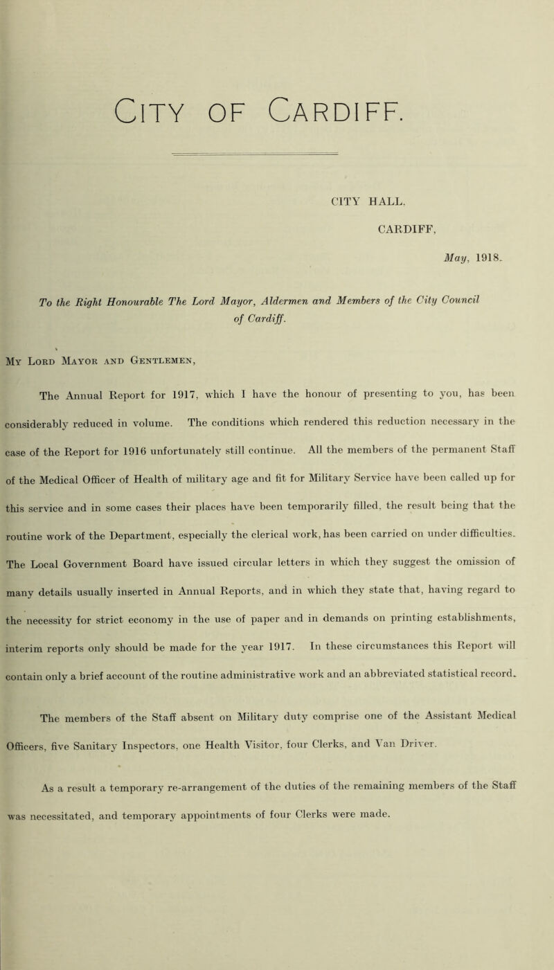 CITY HALL, CARDIFF, May, 1918. To the Right Honourable The Lord Mayor, Aldermen and Members of the City Council of Cardiff. My Lord Mayor and Gentlemen, The Annual Report for 1917, which I have the honour of presenting to you, has been considerably reduced in volume. The conditions which rendered this reduction necessary in the case of the Report for 1916 unfortunately still continue. All the members of the permanent Staff of the Medical Officer of Health of military age and fit for Military Service have been called up for this service and in some cases their places have been temporarily filled, the result being that the routine work of the Department, especially the clerical work, has been carried on under difficulties. The Local Government Board have issued circular letters in which they suggest the omission of many details usually inserted in Annual Reports, and in which they state that, having regard to the necessity for strict economy in the use of paper and in demands on printing establishments, interim reports only should be made for the year 1917. In these circumstances this Report will contain onlv a brief account of the routine administrative work and an abbreviated statistical rccoid. The members of the Staff absent on Military duty comprise one of the Assistant Medical Officers, five Sanitary Inspectors, one Health Visitor, four Clerks, and Van Driver. As a result a temporary re-arrangement of the duties of the remaining members of the Staff was necessitated, and temporary appointments of four Clerks were made.