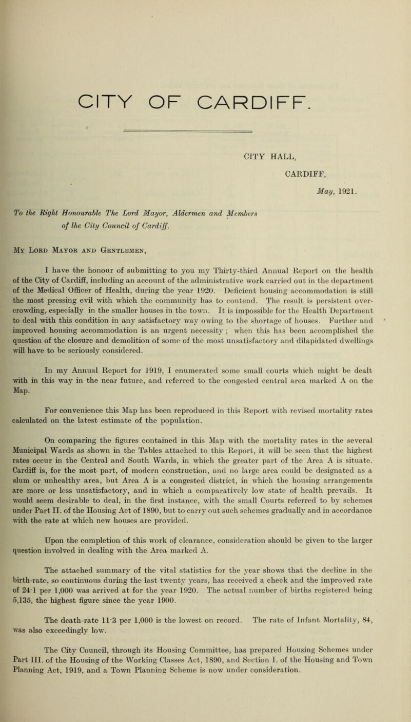 CITY HALL, CARDIFF, May, 1921. To the Right Honourable The Lord Mayor, Aldermen and Members of Ihe City Council of Cardiff. My Lord Mayor and Gentlemen, I have the honour of submitting to you my Thirty-third Annual Report on the health of the City of Cardiff, including an account of the administrative work carried out in the department of the Medical Officer of Health, during the year 1920. Deficient housing accommodation is still the most pressing evil with which the community has to contend. The result is persistent over- crowding, especially in the smaller houses in the town. It is impossible for the Health Department to deal Avith this condition in any satisfactory way owing to the shortage of houses. Further and improved housing accommodation is an urgent necessity ; when this has been accomplished the question of the closure and demolition of some of the most unsatisfactory^ and dilapidated dwelhngs will have to be seriously considered. In my Annual Report for 1919, I enumerated some small courts which might be dealt with in this way in the near future, and referred to the congested central area marked A on the Map. For convenience this Map has been reproduced in this Report with revised mortality rates calculated on the latest estimate of the population. On comparing the figures contained in this Map with the mortality rates in the several Municipal Wards as shown in the Tables attached to this Report, it will be seen that the highest rates occur in the Central and South Wards, in which the greater part of the Area A is situate. Cardiff is, for the most part, of modern construction, and no large area could be designated as a slum or unhealthy area, but Area A is a congested district, in which the hoiising arrangements are more or less unsatisfactory, and in which a comparatively low state of health prevails. It would seem desirable to deal, in the first instance, with the small Courts referred to by schemes under Part II. of the Housing Act of 1890, but to carry out such schemes gradually and in accordance with the rate at which new houses are provided. Upon the completion of this work of clearance, consideration should be given to the larger question involved in dealing with the Area marked A. The attached summary of the vital statistics for the year shows that the decline in the birth-rate, so continuous during the last twenty years, has received a check and the improved rate of 24-1 per 1,000 was arrived at for the year 1920. The actual number of births registered being 5,135, the highest figure since the year 1900. The death-rate 11‘3 per 1,000 is the lowest on record. The rate of Infant Mortality, 84, was also exceedingly low’. The City Council, through its Housing Committee, has prepared Housing Schemes under Part III. of the Housing of the Working Classes Act, 1890, and Section I. of the Housing and Town Planning Act, 1919, and a Town Planning Scheme is now under consideration.