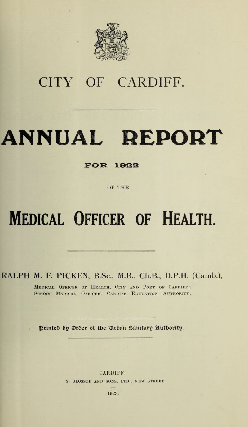 ANNUAL REPORT FOR 1922 OF THE Medical Officer of Health. RAI.PH M. F. PICKEN, B.Sc., M.B.. Ch.B., D.P.H. (Camb.), Medical Officer of Health, City and Port of Cardiff ; School Medical Officer, Cardiff Education Authority. printed b? ®rber of tbe ‘Clrbau Sanitary HutboritiP. CARDIFF : S. GLOSSOP AND SONS, LTD., NEW STREET.