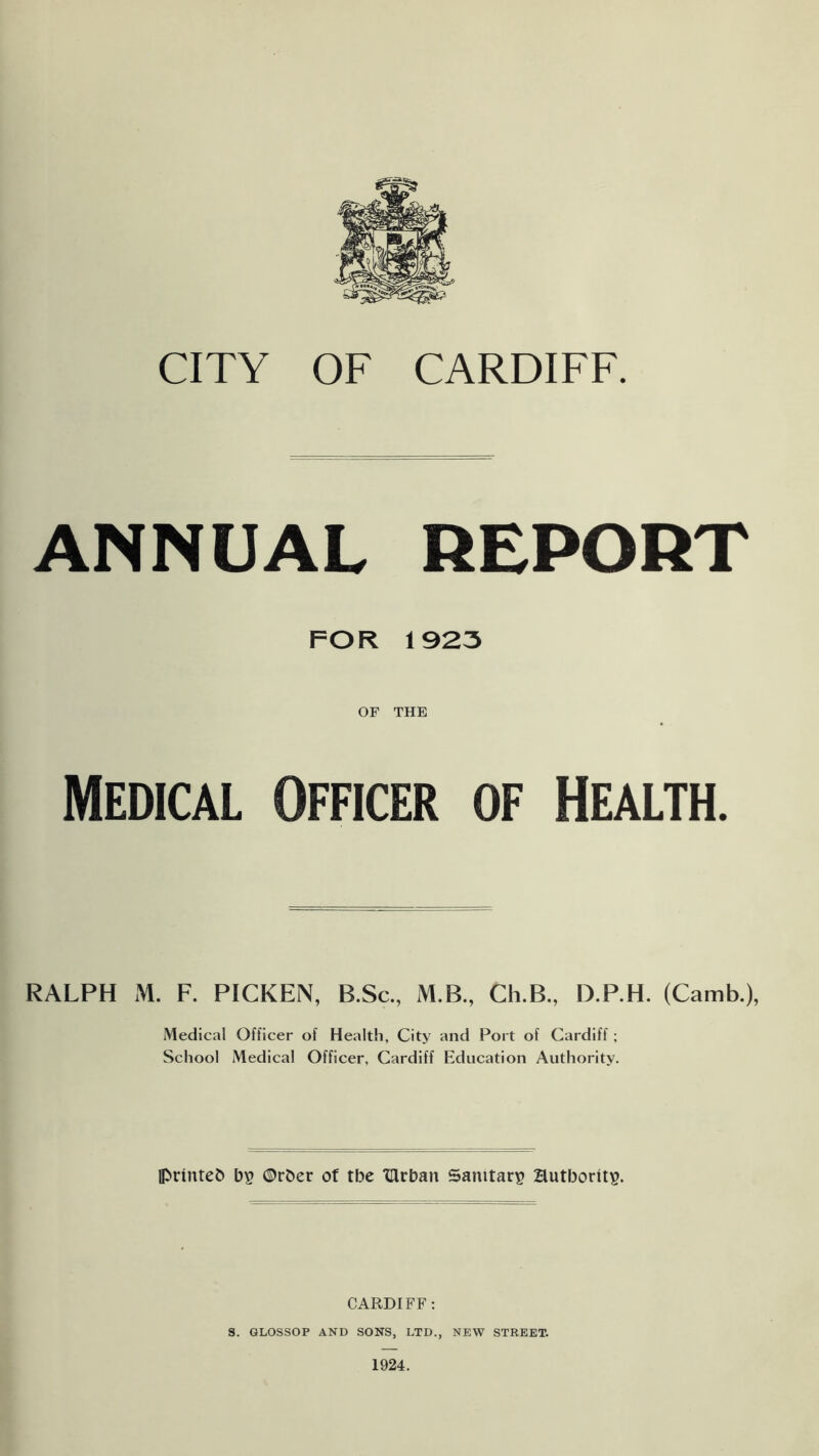 CITY OF CARDIFF. ANNUAL REPORT FOR 1923 OF THE Medical Officer of Health. RALPH M. F. PICKEN, B.Sc., M.B., Ch.B., D.P.H. (Camb.), Medical Officer of Health, City and Port of Cardiff; School Medical Officer, Cardiff Education Authority. Ipruttefc ©rfcer of tbe TUrban Sanitary authority. CARDIFF: S. GLOSSOP AND SONS, LTD., NEW STREET. 1924.