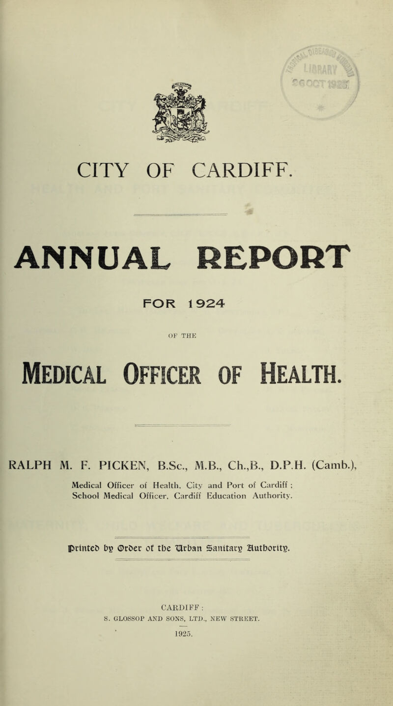 CITY OF CARDIFF. ANNUAL REPORT FOR 1924 OF THE Medical Officer of Health. RALPH M. F. PICKEN, B.Sc., M.B., Ch.,B„ D.P.H. (Camb.), Medical Officer of Health, City and Port of Cardiff ; School Medical Officer, Cardiff Education Authority. printeb bp ©rDer of tbe 'Qrban Sanitacp Hutborftp. CARDIFF : S. GLOSSOP AND SONS, LTD., NEW STREET.