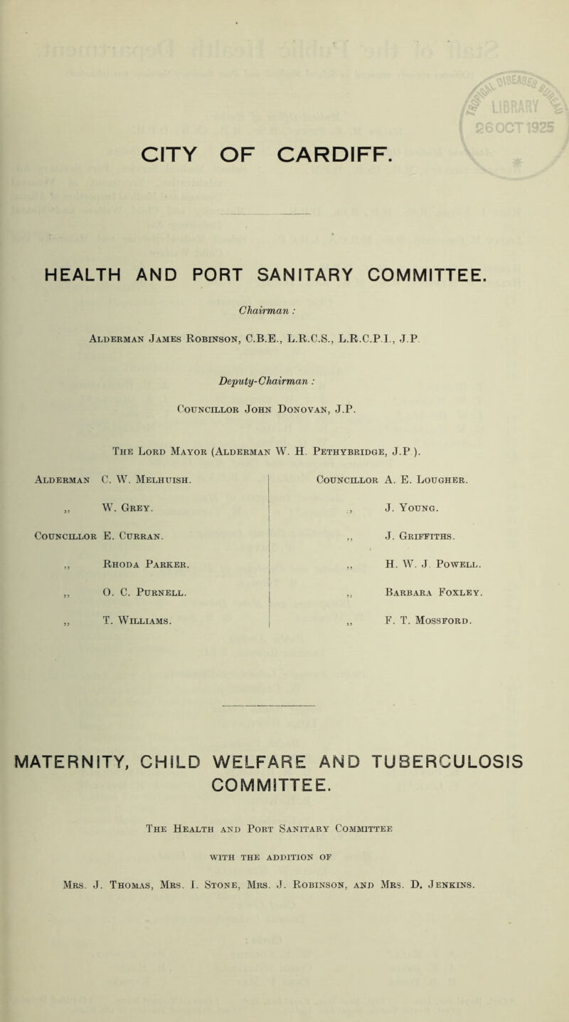 HEALTH AND PORT SANITARY COMMITTEE. Chairman : Alderman James Robinson, C.B.E., L.R.C.S., L.R.C.P I., J.P. Deputy-Chairman : Councillor John Donovan, J.P. The Lord Mayor (Alderman W. H. Pethybridge, J.P ). Alderman C. W. Melhuish. „ W. Grey. Councillor E. Curran. ,, Rhoda Parker. ,, O. C. Purnell. ,, T. Williams. Councillor A. E. Rougher. ., J. Young. ,, J. Griffiths. ,, H. W. J. Powell. „ Barbara Foxley. „ F. T. Mossford. MATERNITY, CHILD WELFARE AND TUBERCULOSIS COMMITTEE. The Health and Port Sanitary Committee WITH THE ADDITION OF Mrs. J. Thomas, Mrs. 1. Stone, Mrs. J. Robinson, and Mrs. D. Jenkins.