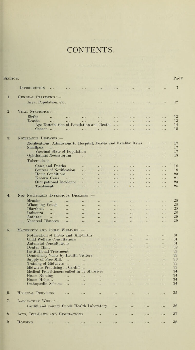 CONTENTS Section. Page Introduction ... ... ... ... ... ... ... ... 7 1. General Statistics :— Area, Population, etc. ... ... ... ... ... ... 12 2. Vital Statistics :— Births ... ... ... ••• ••• .... ... 13 Deaths ... ... ... ... ... ... ... ... 13 Age Distribution of Population and Deaths ... ... ... ... 14 Cancer ... ... ... ... ••• ••• ••• 15 3. Notifiable Diseases :— Notifications, Admissions to Hospital, Deaths and Fatality Rates ... ... 17 Smallpox ... ... ... ... ... ••• ••• ... 17 Vaccinal State of Population ... ... ••• ••• ... 17 Ophthalmia Neonatorum ... ... ... ••• ... ... IS Tuberculosis :— Cases and Deaths ... ... ... ... ... IS Sources of Notification ... ... ... ... ... ... lf> Home Conditions ... ... ... ••• ... ... 20 Known Cases ... ... ... ... ••• ••• ... 21 Occupational Incidence ... ... ... ••• ••• ... 23 Treatment ... ... ... ... ... ... 25 4. Non-Notifiable Infectious Diseases :— Measles ... ... ... ... ••• ••• ... 28 Whooping Cough ... ... ... ... ••• ••• ••• 28 Diarrhoea ... ... ... ... ... ••• ••• 28 Influenza ... ... ... ... ... ••• ••• 28 Anthrax ... ... ... ... ... ••• ••• ... 20 Venereal Diseases ... ... ... ••• ••• ••• 20 5. Maternity and Child Welfare :— Notification of Births and Still-births ... ... ••• •• ••• 31 Child Welfare Consultations ... ••• ••• ••• ••• 31 Antenatal Consultations ... ... ... •• ••• 31 Dental Clinic ... ... ••• ... ••• ••• 32 Institutional Treatment ... ... ••• ••• ••• ••• 32 Domiciliary Visits by Health Visitors ... ••• ••• 32 Supply of Free Milk ... ... ... ••• ••• ••• ••• 33 Training of Mid wives ... ... ... ... ••• ••• ••• 33 Midwives Practising in Cardiff ... ... ... ••• ••• ••• 33 Medical Practitioners called in by Mid wives ... ... ••• ... 34 Home Nursing ... ... ... ••• ••• ••• 34 Home Helps... ... ... ••• ••• ••• ••• 34 Orthopaedic Scheme ... ... ... ••• ••• ••• ••• 34 6. Hospital Provision ... ... ... ••• ••• ••• ••• 35 7. Laboratory Work :— Cardiff and County Public Health Laboratory ... ... ••• ... 3& 8. Acts, Bye-Laws and Regulations ... ••• ••• ••• 37 Housing ... ... ... ... ••• ••• ••• ••• 38 9.