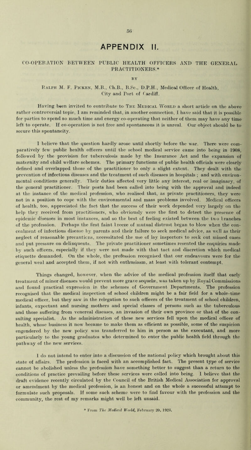 APPENDIX II. CO-OPERATION BETWEEN PUBLIC HEALTH OFFICERS AND THE GENERAL. PRACTITIONERS.* BY Ralph M. F. Picken, M.B., C’h.B., B.Sc., D.P.H., Medical Officer of Health, City and Tort of Cardiff. Having been invited to contribute to The Medical World a short article on the above rather controversial topic. I am reminded that, in another connection, I have said that it is possible for parties to spend so much time and energy co-operating that neither of them may have any time left to operate. If co-operation is not free and spontaneous it is unreal. Our object should be to secure this spontaneity. I believe that the question hardly arose until shortly before the war. There were com- paratively few public health officers until the school medical service came into being in 1908, followed by the provision for tuberculosis made by the Insurance Act and the expansion of maternity and child welfare schemes. The primary functions of public health officials were clearly defined and overlapped those of the practitioner to only a slight extent. They dealt with the prevention of infectious diseases and the treatment of such diseases in hospitals ; and with environ- mental conditions generally. Their duties affected very little any interest, real or imaginary, of the general practitioner. Their posts had been called into being with the approval and indeed at the instance of the medical profession, who realised that, as private practitioners, they were not in a position to cope with the environmental and mass problems involved. Medical officers of health, too, appreciated the fact that the success of their w*ork depended very largely on the help they received from practitioners, who obviously were the first to detect the presence of epidemic diseases in most instances, and so the best of feeling existed between the tw o branches of the profession. Perhaps the first faint breeze of mutual distrust began to blow' when the con- cealment of infectious disease by parents and their failure to seek medical advice, as well as their neglect of reasonable precautions, necessitated the use of lay inspectors to seek out missed cases and put pressure on delinquents. The private practitioner sometimes resented the enquiries made by such officers, especially if they were not made with that tact and discretion which medical etiquette demanded. On the whole, the profession recognised that our endeavours were for the general weal and accepted them, if not with enthusiasm, at least w ith tolerant'contempt. Things changed, however, when the advice of the medical profession itself that early treatment of minor diseases w ould prevent more grave sequelae, was taken up by Royal Commissions and found practical expression in the schemes of Government Departments. The profession recognised that the medical inspection of school children might be a fair field for a whole-time medical officer, but they saw in the relegation to such officers of the treatment of school children, infants, expectant and nursing mothers and special classes of persons such as the tuberculous and those suffering from venereal diseases, an invasion of their own province or that of the con- sulting specialist. As the administration of these new services fell upon the medical officer of health, whose business it now became to make them as efficient as possible, some of the suspicion engendered by the new policy was transferred to him in person as the executant, and more particularly to the young graduates w ho determined to enter the public health field through the pathway of the new services. I do not intend to enter into a discussion of the national policy which brought about this state of affairs. The profession is faced with an accomplished fact. The present type of service cannot be abolished unless the profession have something better to suggest than a return to the conditions of practice prevailing before these services wrere called into being. I believe that the draft evidence recently circulated by the Council of the British Medical Association for approval or amendment by the medical profession, is an honest and on the whole a successful attempt to formulate such proposals. If some such scheme were to find favour with the profession and the community, the rest of my remarks might well be left unsaid. * From The Medical World, February 20, 1925.