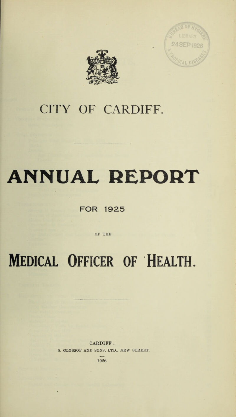 CITY OF CARDIFF. ANNUAL REPORT FOR 1925 OF THE Medical Officer of Health. CARDIFF : S. GLOSSOP AND SONS, LTD., NEW STREET.