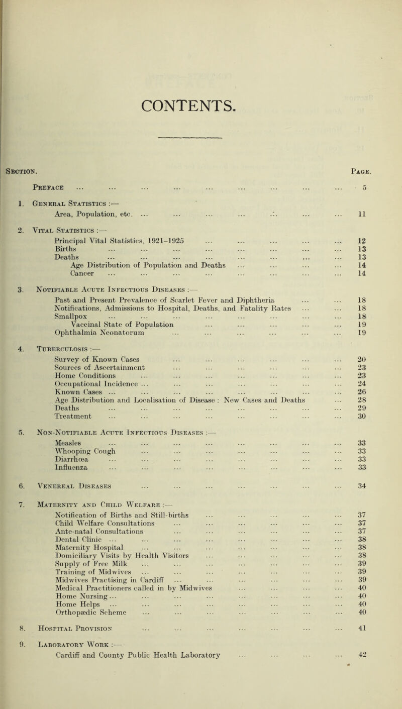 CONTENTS Section. Page. Preface ... ... ... ... ... ... ... ... ... 5 1. General Statistics :— Area, Population, etc. ... ... ... ... ... ... 11 2. Vital Statistics :— Principal Vital Statistics, 1921-1925 ... ... ... ... ... 12 Births ... ... ... ... ... ... ... ... 13 Deaths ... ... ... ... ... ... ... ... 13 Age Distribution of Population and Deaths ... ... ... ... 14 Cancer ... ... ... ... ... ... ... ... 14 3. Notifiable Acute Infectious Diseases :— Past and Present Prevalence of Scarlet Fever and Diphtheria ... ... 18 Notifications. Admissions to Hospital, Deaths, and Fatality Rates ... ... 18 Smallpox ... ... ... ... ... ... ... ... 18 Vaccinal State of Population ... ... ... ... ... 19 Ophthalmia Neonatorum ... ... ... ... ... ... 19 4. Tuberculosis :— Survey of Known Cases ... ... ... ... ... ... 20 Sources of Ascertainment ... ... ... ... ... ... 23 Home Conditions ... ... ... ... ... ... ... 23 Occupational Incidence ... ... ... ... ... ... ... 24 Known Cases ... ... ... ... ... ... ... ... 26 Age Distribution and Localisation of Disease : New Cases and Deaths ... 28 Deaths ... ... ... ... ... ... ... ... 29 Treatment ... ... ... ... ... ... ... ... 30 5. Non-Notifiable Acute Infectious Diseases — Measles ... ... ... ... ... ... ... ... 33 Whooping Cough ... ... ... ... ... ... ... 33 Diarrhoea ... ... ... ... ... ... ... ... 33 Influenza ... ... ... ... ... ... ... ... 33 6. Venereal Diseases ... ... ... ... ... ... ... 34 7. Maternity and Child Welfare — Notification of Births and Still-births Child Welfare Consultations Ante-natal Consultations Dental Clinic ... Maternity Hospital Domiciliary Visits by Health Visitors Supply of Free Milk Training of Midwives Mid wives Practising in Cardiff Medical Practitioners called in by Midwives Home Nursing ... Home Helps Orthopaedic Scheme 8. Hospital Provision 9. Laboratory Work :— Cardiff and County Public Health Laboratory 37 37 37 38 38 38 39 39 39 40 40 40 40 41 42