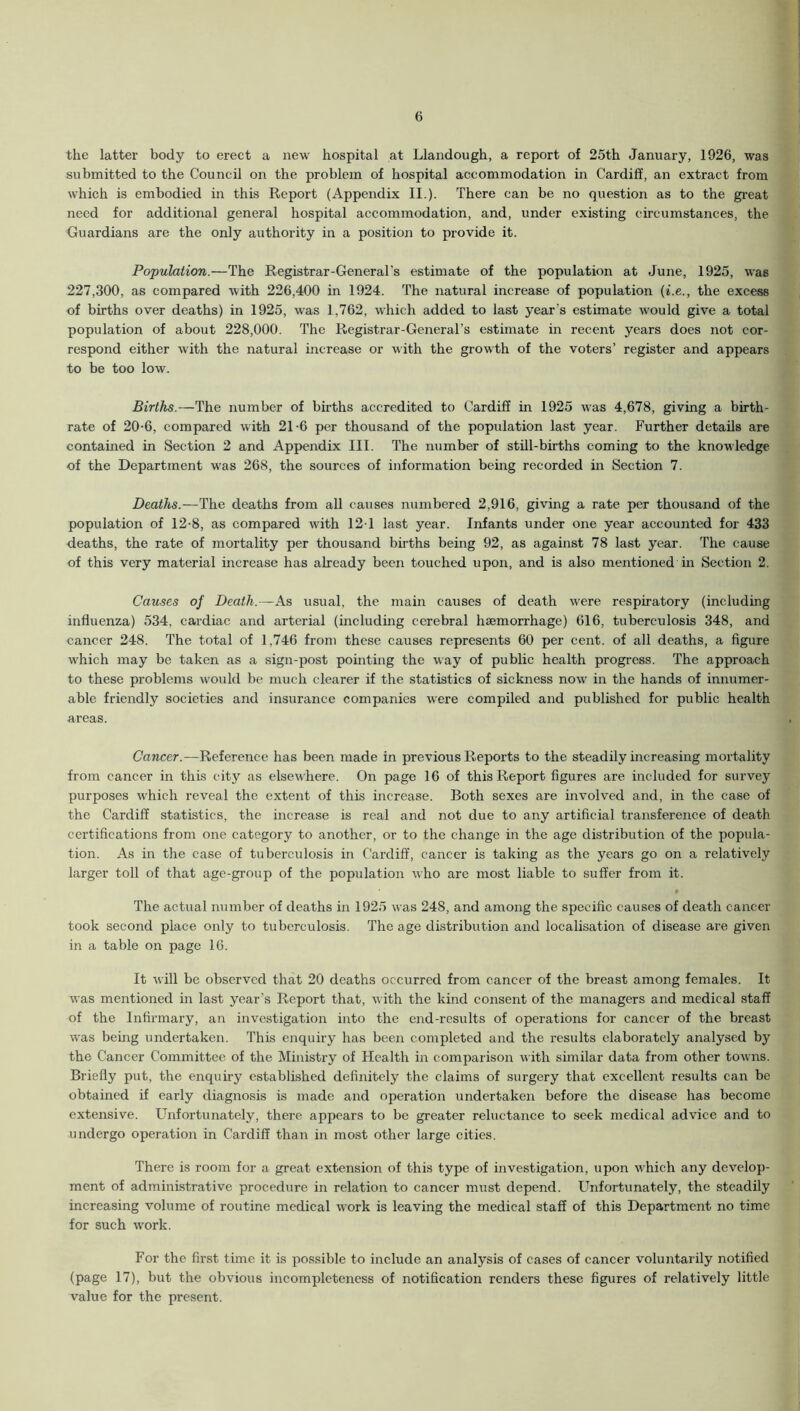 the latter body to erect a new hospital at Llandough, a report of 25th January, 1926, was submitted to the Council on the problem of hospital accommodation in Cardiff, an extract from which is embodied in this Report (Appendix II.). There can be no question as to the great need for additional general hospital accommodation, and, under existing circumstances, the Guardians are the only authority in a position to provide it. Population.—The Registrar-General's estimate of the population at June, 1925, was 227,300, as compared with 226,400 in 1924. The natural increase of population (i.e., the excess of births over deaths) in 1925, was 1,762, which added to last year's estimate would give a total population of about 228,000. The Registrar-General’s estimate in recent years does not cor- respond either with the natural increase or with the growth of the voters’ register and appears to be too low. Births.—The number of births accredited to Cardiff in 1925 was 4,678, giving a birth- rate of 20-6, compared with 21-6 per thousand of the population last year. Further details are contained in Section 2 and Appendix III. The number of still-births coming to the knowledge of the Department was 268, the sources of information being recorded in Section 7. Deaths.—The deaths from all causes numbered 2,916, giving a rate per thousand of the population of 12-8, as compared with 12-1 last year. Infants under one year accounted for 433 deaths, the rate of mortality per thousand births being 92, as against 78 last year. The cause of this very material increase has already been touched upon, and is also mentioned in Section 2. Causes of Death.—As usual, the main causes of death were respiratory (including influenza) 534, cardiac and arterial (including cerebral haemorrhage) 616, tuberculosis 348, and cancer 248. The total of 1,746 from these causes represents 60 per cent, of all deaths, a figure which may be taken as a sign-post pointing the way of public health progress. The approach to these problems would be much clearer if the statistics of sickness now in the hands of innumer- able friendly societies and insurance companies were compiled and published for public health areas. Cancer.—Reference has been made in previous Reports to the steadily increasing mortality from cancer in this city as elsewhere. On page 16 of this Report figures are included for survey purposes which reveal the extent of this increase. Both sexes are involved and, in the case of the Cardiff statistics, the increase is real and not due to any artificial transference of death certifications from one category to another, or to the change in the age distribution of the popula- tion. As in the case of tuberculosis in Cardiff, cancer is taking as the years go on a relatively larger toll of that age-group of the population who are most liable to suffer from it. • The actual number of deaths in 1925 was 248, and among the specific causes of death cancer took second place only to tuberculosis. The age distribution and localisation of disease are given in a table on page 16. It will be observed that 20 deaths occurred from cancer of the breast among females. It was mentioned in last year’s Report that, with the kind consent of the managers and medical staff of the Infirmary, an investigation into the end-results of operations for cancer of the breast was being undertaken. This enquiry has been completed and the results elaborately analysed by the Cancer Committee of the Ministry of Health in comparison with similar data from other towns. Briefly put, the enquiry established definitely the claims of surgery that excellent results can be obtained if early diagnosis is made and operation undertaken before the disease has become extensive. Unfortunately, there appears to be greater reluctance to seek medical advice and to undergo operation in Cardiff than in most other large cities. There is room for a great extension of this type of investigation, upon which any develop- ment of administrative procedure in relation to cancer must depend. Unfortunately, the steadily increasing volume of routine medical work is leaving the medical staff of this Department no time for such work. For the first time it is possible to include an analysis of cases of cancer voluntarily notified (page 17), but the obvious incompleteness of notification renders these figures of relatively little value for the present.