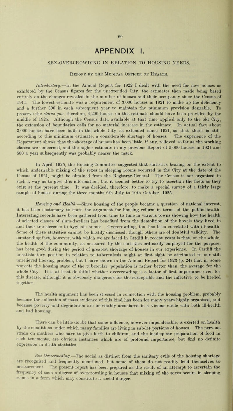 GO APPENDIX I. SEX-OVERCROWDING IN RELATION TO HOUSING NEEDS. Report by the Medical Officer of Health. Introductory.—In the Annual Report for 1922 I dealt with the need for new houses as exhibited by the Census figures for the unextended City, the estimates then made being based entirely on the changes revealed in the number of houses and their occupancy since the Census of 1911. The lowest estimate was a requirement of 3,000 houses in 1921 to make up the deficiency and a further 300 in each subsequent year to maintain the minimum provision desirable. To preserve the status quo, therefore, 4,200 houses on this estimate should have been provided by the middle of 1925. Although the Census data available at that time applied only to the old City, the extension of boundaries calls for no material increase in the estimate. In actual fact about 3,000 houses have been built in the whole City as extended since 1921, so that there is still, according to this minimum estimate, a considerable shortage of houses. The experience of the Department shows that the shortage of houses has been little, if any, relieved so far as the working classes are concerned, and the higher estimate in my previous Report of 5,000 houses in 1921 and 500 a year subsequently was probably nearer the mark. In April, 1925, the Housing Committee suggested that statistics bearing on the extent to which undesirable mixing of the sexes in sleeping rooms occurred in the City at the date of the Census of 1921, might be obtained from the Registrar-General. The Census is not organised in such a way as to give this information, but it seemed better to try to ascertain the facts as they exist at the present time. It was decided, therefore, to make a special survey of a fairly large sample of houses during the three months 6th July to 10th October, 1925. Housing and Health.—Since housing of the people became a question of national interest, it has been customary to state the argument for housing reform in terms of the public health. Interesting records have been gathered from time to time in various towns showing how the health of selected classes of slum-dwellers has benefited from the demolition of the hovels they lived in and their transference to hygienic homes. Overcrowding, too, has been correlated with ill-health. Some of these statistics cannot be hastily dismissed, though others are of doubtful validity. The outstanding fact, however, with which we are faced in Cardiff in recent years is that, on the whole, the health of the community, as measured by the statistics ordinarily employed for the purpose, has been good during the period of greatest shortage of houses in our experience. In Cardiff the unsatisfactory position in relation to tuberculosis might at first sight be attributed to our still unrelieved housing problem, but I have shown in the Annual Report for 1923 (p. 24) that in some respects the housing state of the tubercular population is rather better than the average for the whole City. It is at least doubtful whether overcrowding is a factor of first importance even for this disease, although it is obviously dangerous for the susceptible and the infective to be herded together. The health argument has been stressed in connection with the housing problem, probably because the collection of mass evidence of this kind has been for many years highly organised, and because poverty and degradation are inevitably associated in a vicious circle with both ill-health and bad housing. There can be little doubt that some influence, however imponderable, is exerted on health by the conditions under which many families are living in sub-let portions of houses. The nervous strain on mothers who have to give birth to children, and the inadequate preparation of food in such tenements, are obvious instances which are of profound importance, but find no definite expression in death statistics. Sex-Overcrowding.—The social as distinct from the sanitary evils of the housing shortage are recognised and frequently mentioned, but some of them do not readily lend themselves to- measurement. The present report has been prepared as the result of an attempt to ascertain the frequency of such a degree of overcrowding in houses that mixing of the sexes occurs in sleeping rooms in a form which may constitute a social danger.