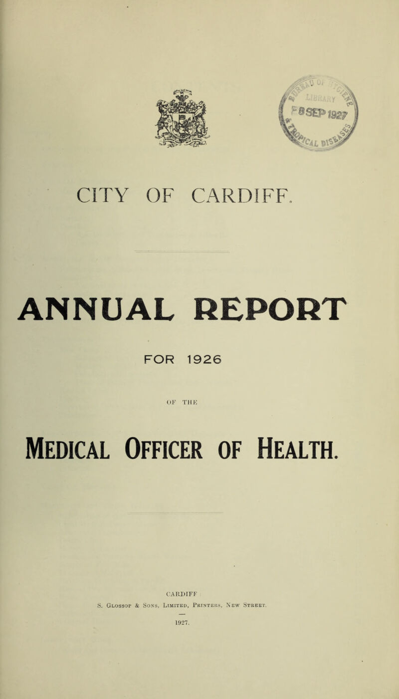 CITY OF CARDIFF. ANNUAL REPORT FOR 1926 Medical Officer of Health. CARDIFF S. Glossop & Sons, Limited, Pkinteh.s, New Stebet. 1927.