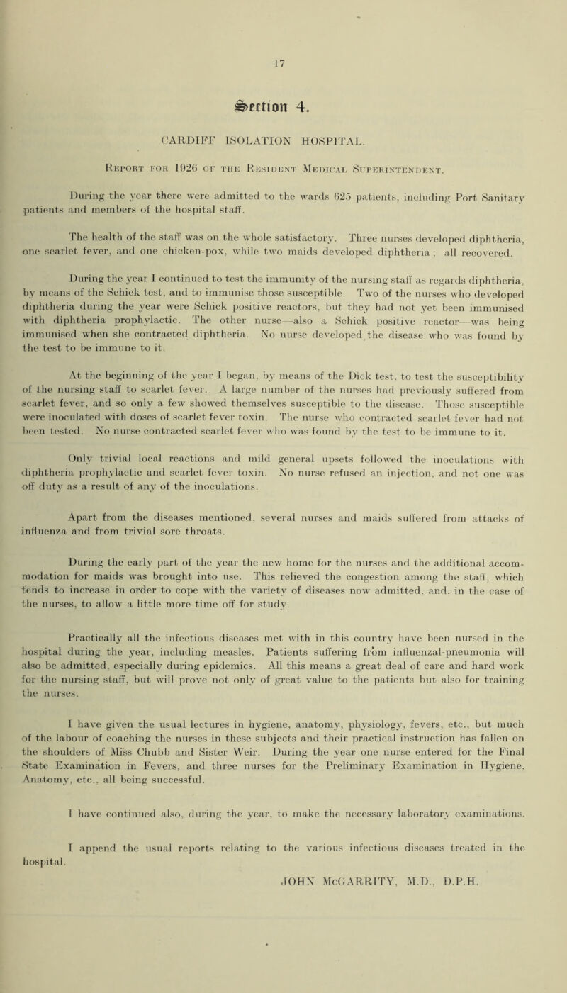 ;%)ection 4. (’ARl)IP^F ISOLATION HOSPITAL. lO'U’ORT FOR Il)2() OF THE RESIDENT MeDICAE St'RERINTEKDENT. During the year there were admitted to the wanls (>25 patients, inchiding Port Sanitary patients and members of the hospital staff. The health of the staff was on the whole satisfaetory. Three nurses developed diphtheria, one scarlet fever, and one chicken-pox, while two maids developed diphtheria ; all recovered. During the year I continued to test the immunity of the nursing staff’ as regards diphtheria, by means of the Schick test, and to immunise those susceptible. Two of the nurses who developed diphtheria during the year were Schick positive reactors, but they had not yet been immunised with diphtheria prophylactic. The other nurse—also a Schick positive reactor- was being immunised when she contracted diphtheria. No nurse developed,the disease who was found by the test to be immune to it. At the beginning of the year 1 began, by means of the Dick test, to test the susceptibility of the nursing staff to scarlet fever. A large number of the nurses had previously suffered from scarlet fever, and so only a few showed themselves suscejffible to the disease. Those susceptible were inoculated with doses of scarlet fever toxin. The nurse who contracted scarlet fever had not been tested. No nurse contracted scarlet fever who was found by the test to lie immune to it. Only trivial local reactions and mild general ujisets followed the inoculations with <liphtheria prophylactic and scarlet fever toxin. No nurse refused an injection, and not one was off duty as a result of any of the inoculations. Apart from the diseases mentioned, several nurses and maids suffered from attacks of inffuenza and from trivial sore throats. During the early part of the year the new home for the nurses and the additional accom- modation for maids was brought into use. This relieved the congestion among the staff, which tends to increase in order to cope with the variety of diseases now admitted, and, in the case of the nurses, to allow a little more time off for study. Practically all the infectious diseases met with in this country have been nursed in the hospital during the year, including measles. Patients suffering from influenzal-pneumonia will also be admitted, especially during epidemics. All this means a great deal of care and hard work for the nursing staff, but will prove not only of great value to the patients but also for training the nurses. 1 have given the usual lectures in hygiene, anatomy, physiology, fevers, etc., but much of the labour of coaching the nurses in these subjects and their practical instruction has fallen on the shoulders of Miss Chubb and Sister Weir. During the year one nurse entered for the Final State Examination in Fevers, and three nurses for the Preliminary Examination in Hygiene, Anatomy, etc., all being successful. 1 have continued also, during the year, to make the necessary laboratory examinations. I append the usual reports relating to the various infectious diseases treated in the hospital. JOHN McCARRlTY, M.D., D.P.H.