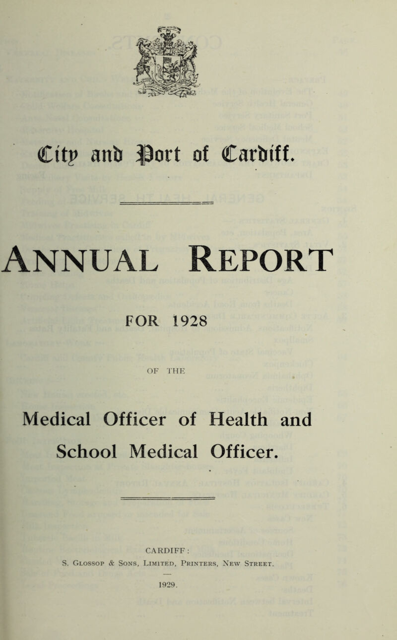 Citp anb ^ort of Carbiff. Annual Report FOR 1928 OF THE Medical Officer of Health and School Medical Officer. CARDIFF : vS. Glossop & Sons, Limited, Printers, New Street. 1929.