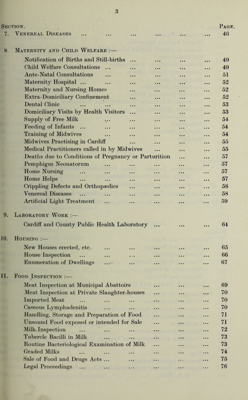 Section. 7. Venereal Diseases 8 Maternity and Child Welfare :— Notification of Births and Still-births ... Child Welfare Consultations ... Ante-Natal Consultations Maternity Hospital ... Maternity and Nursing Homes Extra-Domiciliary Confinement Dental Clinic Domiciliary Visits by Health Visitors ... Supply of Free Milk Feeding of Infants ... Training of Midwives Midwives Practising in Cardiff Medical Practitioners called in by Midwives Deaths due to Conditions of Pregnancy or Parturition Pemphigus Neonatorum Home Nursing Home Helps Crippling Defects and Orthopaedics Venereal Diseases Artificial Light Treatment 9. Laboratory Work :— Cardiff and County Public Health Laboratory ... 10. Housing :— New Houses erected, etc. House Inspection Enumeration of Dwellings 11. Food Inspection :— Meat Inspection at Municipal Abattoirs Meat Inspection at Private Slaughter-houses Imported Meat Caseous Lymphadenitis Handling, Storage and Preparation of Food Unsound Food exposed or intended for Sale Milk Inspection Tubercle Bacilli in Milk Routine Bacteriological Examination of Milk Graded Milks Sale of Food and Drugs Acts ... Legal Proceedings ... .,. ...