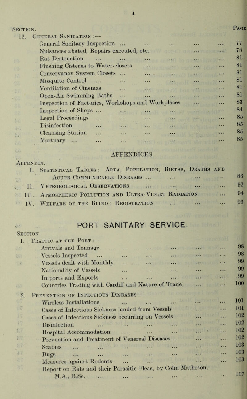 Section. Page, 12. General Sanitation :— General Sanitary Inspection ... ... ... ... ... 77 Nuisances abated, Repairs executed, etc. ... ... ... 78 Rat Destruction ... ... ... ... ... ... 81 Flushing Cisterns to Water-closets ... ... ... ... 81 Conservancy System Closets ... .... ... ... ... 81 Mosquito Control ... ... ... ... .•• ••• 81 Ventilation of Cinemas ... ... ... ... ... 81 Open-Air Swimming Baths ... ... ... ... .•• 81 Inspection of Factories, Workshops and Workplaces ... ... 83 Inspection of Shops ... ... ... ... ... ... 84 ; Legal Proceedings ... ... ... ... ... ... 85 Disinfection ... ... ... ... ' ... ... 85 Cleansing Station ... ... ... ... . ■ • ... 85 Mortuary ... ... ... ... ... ... •. • 85 APPENDICES. Appendix. I. Statistical Tables : Area, Population, Births, Deaths and Acute Communicable Diseases ... ... ... ... 86 . , II. Meteorological Observations ... ... ... ... 92 III. Atmospheric Pollution and Ultra-Violet Radiation ... 94 ’ IV. Welfare or the Blind : Registration ... ... ... 96 PORT SANITARY SERVICE. Section. 1. Traeeic at the Port ;— ■ Arrivals and Tonnage Vessels Inspected ;> Vessels dealt with Monthly Nationality of Vessels Imports and Exports , • Countries Trading with Cardiff and Nature of Trade 2. Prevention of Infectious Diseases :— Wireless Installations Cases of Infectious Sickness landed from Vessels Cases of Infectious Sickness occurring on Vessels Disinfection •- Hospital Accommodation ... ... ... ... • ' PreA^ention and Treatment of Venereal Diseases... Scabies ’ ’ Bugs Measures against Rodents .... Report on Rats and their Parasitic Fleas, by Colin Matheson, M.A., B.Sc. 98 98 99 99 99 100 101 101 102 102 102 102 103 103 103 107