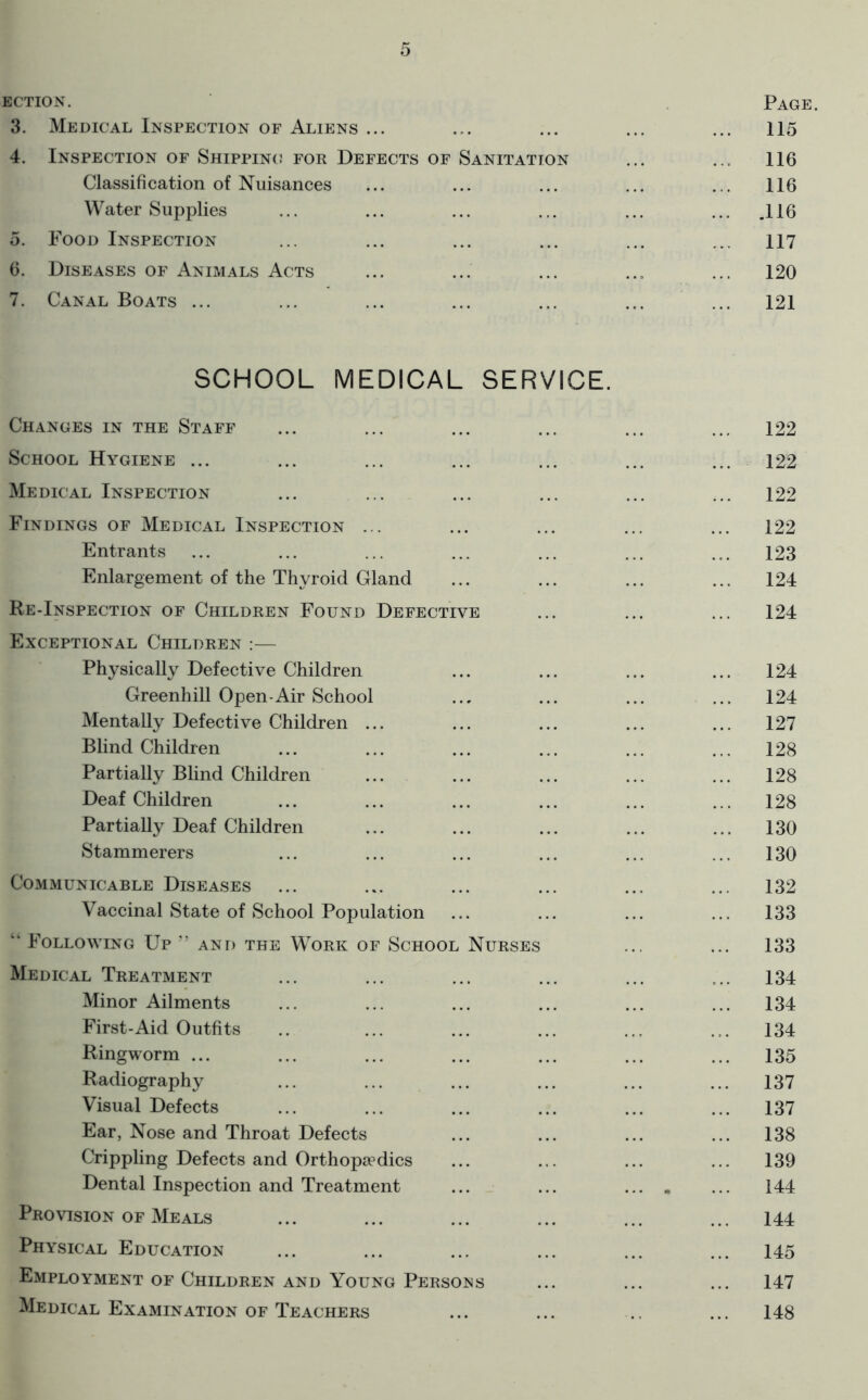 ECTiON. . Page. 3. Medical Inspection of Aliens ... ... ... ... ... 115 4. Inspection of Shipping for Defects of Sanitation ... ... 116 Classification of Nuisances ... ... ... ... ... 116 Water Supplies ... ... ... ... ... ... .116 5. Food Inspection ... ... ... ... ... ... 117 6. Diseases of Animals Acts ... ... ... ... ... 120 7. Canal Boats ... ... ... ... ... ... ... 121 SCHOOL MEDICAL SERVICE. Changes in the Staff School Hygiene ... Medical Inspection Findings of Medical Inspection ... Entrants Enlargement of the Thyroid Gland Re-Inspection of Children Found Defective Exceptional Children :— Physically Defective Children Greenhill Open-Air School Mentally Defective Children ... Blind Children Partially Blind Children Deaf Children Partially Deaf Children Stammerers Communicable Diseases Vaccinal State of School Population ‘‘ Following Up ” and the Work of School Nurses Medical Treatment Minor Ailments First-Aid Outfits Ringworm ... Radiography Visual Defects Ear, Nose and Throat Defects Crippling Defects and Orthopa?dics Dental Inspection and Treatment Provision of Meals Physical Education Employment of Children and Young Persons Medical Examination of Teachers 122 122 122 122 123 124 124 124 124 127 128 128 128 130 130 132 133 133 134 134 134 135 137 137 138 139 144 144 145 147 148