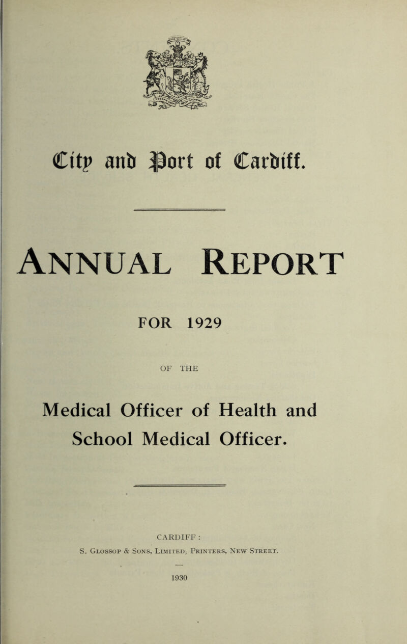 Cttp ant iPort of Carbtff. Annual Report FOR 1929 OF THE Medical Officer of Health and School Medical Officer. CARDIFF : S. Glossop & Sons, Limited, Printers, New Street. 1930