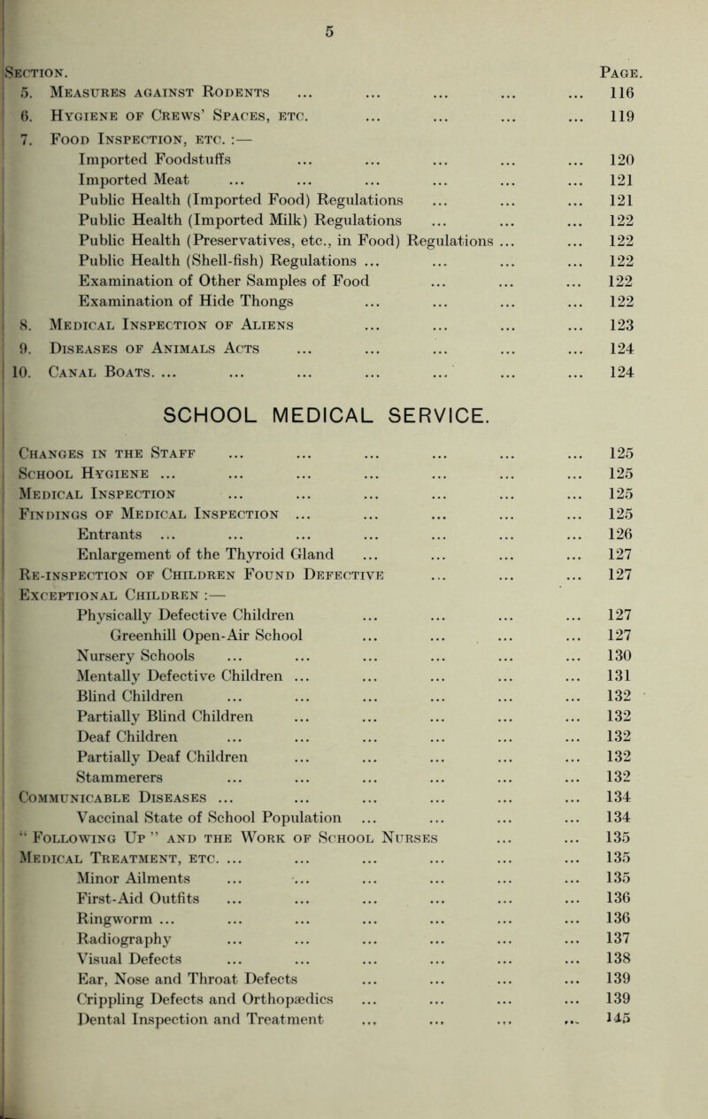 Section. 5. Measures against Rodents 6. Hygiene of Crews’ Spaces, etc. 7. Food Inspection, etc. :— Imported Foodstuffs Imported Meat Public Health (Imported Food) Regulations Public Health (Imported Milk) Regulations Public Health (Preservatives, etc., in Food) Regulations ... Public Health (Shell-fish) Regulations ... Examination of Other Samples of Food Examination of Hide Thongs 8. Medical Inspection of Aliens 9. Diseases of Animals Acts 10. Canal Boats.... SCHOOL MEDICAL SERVICE. Changes in the Staff School Hygiene ... Medical Inspection Findings of Medical Inspection ... Entrants Enlargement of the Thyroid Gland Re-inspection of Children Found Defective Exceptional Children :— Physically Defective Children Greenhill Open-Air School Nursery Schools Mentally Defective Children ... Blind Children Partially Blind Children Deaf Children Partially Deaf Children Stammerers Communicable Diseases ... Vaccinal State of School Population “Following Up” and the Work of School Nurses Medical Treatment, etc. ... Minor Ailments First-Aid Outfits Ringworm ... Radiography Visual Defects Ear, Nose and Throat Defects Crippling Defects and Orthopaedics Dental Inspection and Treatment Page 116 119 120 121 121 122 122 122 122 122 123 124 124 125 125 125 125 126 127 127 127 127 130 131 132 132 132 132 132 134 134 135 135 135 136 136 137 138 139 139 145