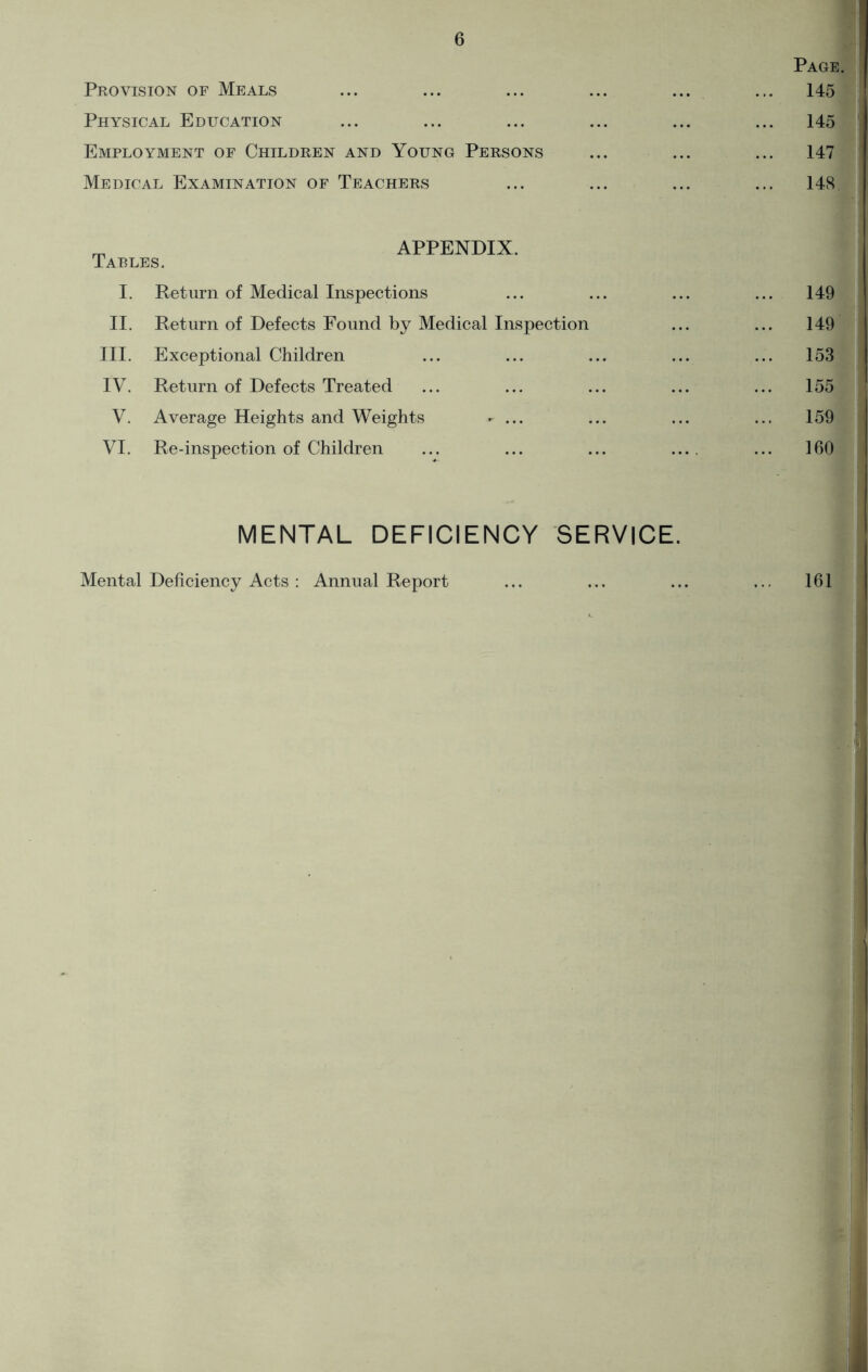 Provision of Meals Physical Education Employment of Children and Young Persons Medical Examination of Teachers Page 145 145 147 148 „ APPENDIX. Cables. I. Return of Medical Inspections ... ... ... ... 149 II. Return of Defects Found by Medical Inspection ... ... 149 III. Exceptional Children ... ... ... ... ... 153 IV. Return of Defects Treated ... ... ... ... ... 155 V. Average Heights and Weights - ... ... ... ... 159 VI. Re-inspection of Children ... ... ... .... ... 160 MENTAL DEFICIENCY SERVICE. 161 . Mental Deficiency Acts : Annual Report