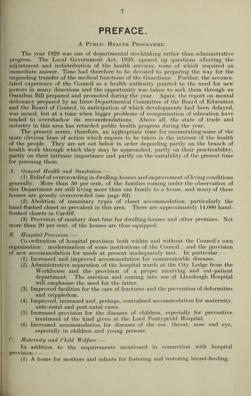 PREFACE. A Public Health Programme. The year 1929 was one of departmental stocktaking rather than administrative progress. The Local Government Act, 1929, opened up questions affecting the adjustment and redistribution of the health services, some of which required an immediate answer. Time had therefore to be devoted to preparing the way for the impending transfer of the medical functions of the Guardians. Further, the accumu- lated experience of the Council as a health authority pointed to the need for new powers in many directions and the opportunity was taken to seek them through an Omnibus Bill prepared and promoted during the year. Again, the report on mental deficiency prepared by an Inter-Departmental Committee of the Board of Education and the Board of Control, in anticipation of which developments had been delayed, was issued, but at a time when bigger problems of reorganisation of education have tended to overshadow its recommendations. Above all, the state of trade and industry in this area has retarded public health progress during the year. The present seems, therefore, an appropriate time for enumerating some of the more obvious lines of action which require to be taken in the interest of the health of the people. They are set out below in order depending partly on the branch of health work through which they may be approached, partly on their practicability, partly on their intrinsic importance and partly on the suitability of the present time for pursuing them. A. General Health and Sanitation :— (1) Relief of overcrowding in dwelling-houses and improvement of living conditions generally. More than 50 per cent, of the families coming under the observation of this Department are still living more than one family to a house, and many of these houses are grossly overcrowded (see page 63). (2) Abolition of insanitary types of closet accommodation, particularly the hand-flushed closet so prevalent in this area. There are approximately 14,000 hand- flushed closets in Cardiff. (3) Provision of sanitary dust-bins for dwelling-houses and other premises. Not more than 20 per cent, of the houses are thus equipped. B. Hospital Provision :— Co-ordination of hospital provision both within and without the Council’s own organisation ; modernisation of some institutions of the Council ; and the provision of new accommodation for needs at present inadequately met. In particular : — (1) Increased and improved accommodation for communicable diseases. (2) Administrative separation of the hospital wards at the City Lodge from the Workhouse and the provision of a proper receiving and out-patient department. The erection and coming into use of Llandough Hospital will emphasise the need for the latter. (3) Improved facilities for the care of fractures and the prevention of deformities and crippledom. (4) Improved, increased and, perhaps, centralised accommodation for maternity, ante-natal and post-natal cases. (5) Increased provision for the diseases of children, especially for preventive treatment of the kind given at the Lord Pontypridd Hospital. (6) Increased accommodation for diseases of the ear, throat, nose and eye, especially in children and young persons. C. Maternity and Child Welfare :— In addition to the requirements mentioned in connection with hospital provision : — (1) A home for mothers and infants for fostering and restoring breast-feeding.