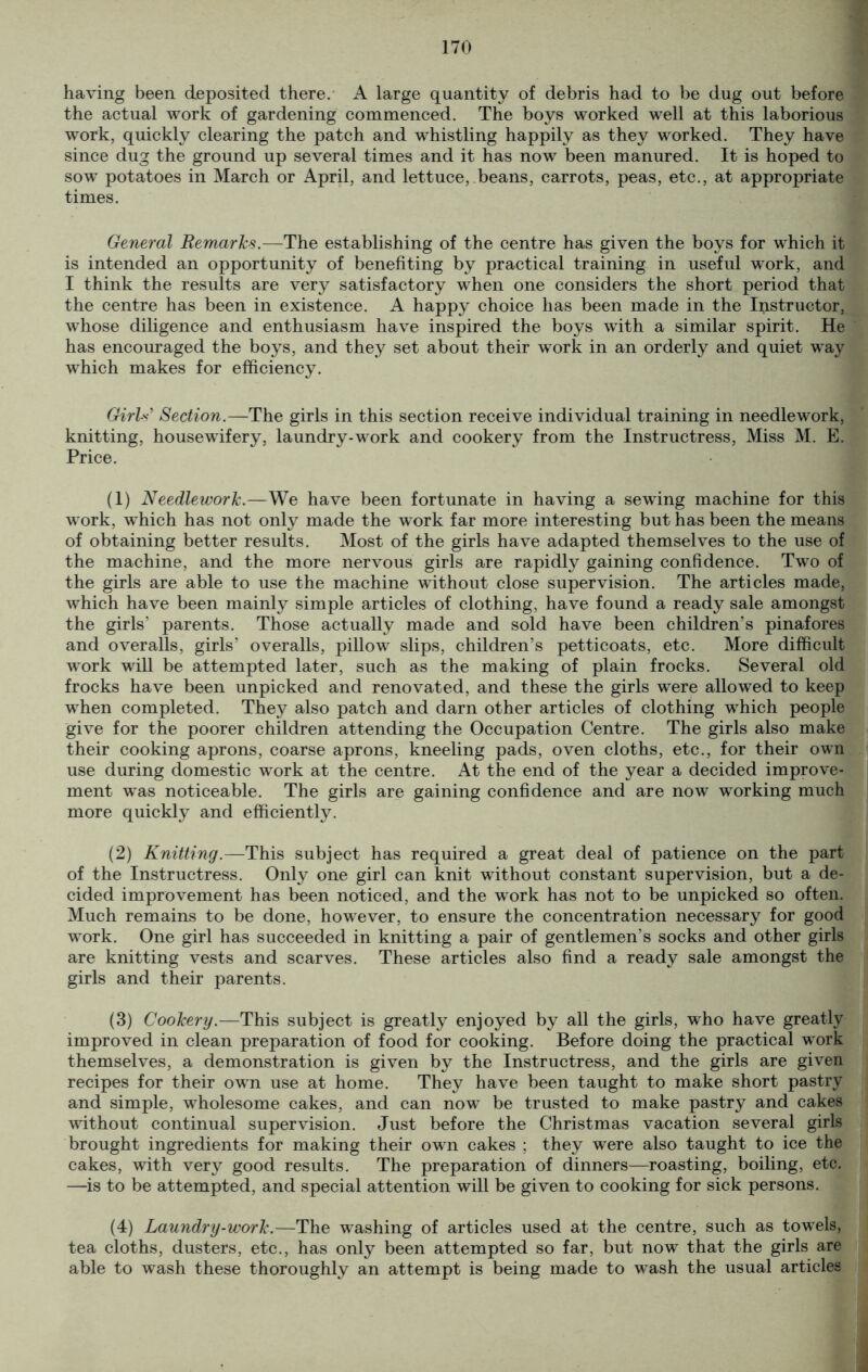 having been deposited there. A large quantity of debris had to be dug out before the actual work of gardening commenced. The boys worked well at this laborious work, quickly clearing the patch and whistling happily as they worked. They have since dug the ground up several times and it has now been manured. It is hoped to sow potatoes in March or April, and lettuce, beans, carrots, peas, etc., at appropriate times. General Remarks.—The establishing of the centre has given the boys for which it is intended an opportunity of benefiting by practical training in useful work, and I think the results are very satisfactory when one considers the short period that the centre has been in existence. A happy choice has been made in the Instructor, whose diligence and enthusiasm have inspired the boys with a similar spirit. He has encouraged the boys, and they set about their work in an orderly and quiet way which makes for efficiency. Girls' Section.—The girls in this section receive individual training in needlework, knitting, housewifery, laundry-work and cookery from the Instructress, Miss M. E. Price. (1) Needlework.—We have been fortunate in having a sewing machine for this work, which has not only made the work far more interesting but has been the means of obtaining better results. Most of the girls have adapted themselves to the use of the machine, and the more nervous girls are rapidly gaining confidence. Two of the girls are able to use the machine without close supervision. The articles made, which have been mainly simple articles of clothing, have found a ready sale amongst the girls’ parents. Those actually made and sold have been children’s pinafores and overalls, girls’ overalls, pillow slips, children’s petticoats, etc. More difficult work will be attempted later, such as the making of plain frocks. Several old frocks have been unpicked and renovated, and these the girls were allowed to keep when completed. They also patch and darn other articles of clothing which people give for the poorer children attending the Occupation Centre. The girls also make their cooking aprons, coarse aprons, kneeling pads, oven cloths, etc., for their own use during domestic work at the centre. At the end of the year a decided improve- ment was noticeable. The girls are gaining confidence and are now working much more quickly and efficiently. (2) Knitting.—This subject has required a great deal of patience on the part of the Instructress. Only one girl can knit without constant supervision, but a de- cided improvement has been noticed, and the work has not to be unpicked so often. Much remains to be done, however, to ensure the concentration necessary for good work. One girl has succeeded in knitting a pair of gentlemen’s socks and other girls are knitting vests and scarves. These articles also find a ready sale amongst the girls and their parents. (3) Cookery.—This subject is greatly enjoyed by all the girls, who have greatly improved in clean preparation of food for cooking. Before doing the practical work themselves, a demonstration is given by the Instructress, and the girls are given recipes for their own use at home. They have been taught to make short pastry and simple, wholesome cakes, and can now be trusted to make pastry and cakes without continual supervision. Just before the Christmas vacation several girls brought ingredients for making their own cakes ; they were also taught to ice the cakes, with very good results. The preparation of dinners—roasting, boiling, etc. —is to be attempted, and special attention will be given to cooking for sick persons. (4) Laundry-work.—The washing of articles used at the centre, such as towels, tea cloths, dusters, etc., has only been attempted so far, but now that the girls are able to wash these thoroughly an attempt is being made to wash the usual articles