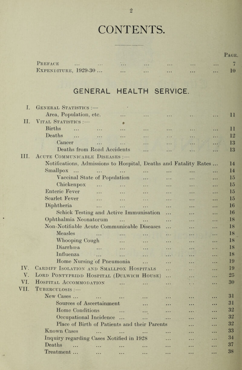 CONTENTS. Peeface Fxpenditube, 1929-30 ... GENERAL HEALTH SERVICE. I. Geneeal Statistics :— Area, Population, etc. II. Vital Statistics :— , Births Deaths Cancer Deaths from Hoad Accidents III. Acute Communicable Diseases :— Notifications, Admissions to Hospital, Deaths and Fatality Rates ... Smallpox ... Vaccinal State of Population Chickenpox Enteric Fever Scarlet Fever Diphtheria Schick Testing and Active Immunisation ... Ophthalmia Neonatorum Non-Notifiable Acute Communicable Diseases ... Measles ... ... ... Whooping Cough Diarrhoea Influenza Home Nursing of Pneumonia IV. Caediff Isolation and Smallpox Hospitals V. Loed Pontypeidd Hospital (Dulwich House) ... VI. Hospital Accommodation VII. Tubeeculosis :— New Cases ... Sources of Ascertainment Home Conditions ... ... Occupational Incidence ... Place of Birth of Patients and their Parents Known Cases Inquiry regarding Cases Notified in 1928 Deaths Treatment ... Page. 7 10 11 11 12 13 13 14 14 15 15 15 15 16 16 18 18 18 18 18 18 19 19 25 30 31 31 32 32 32 33 34 37 38