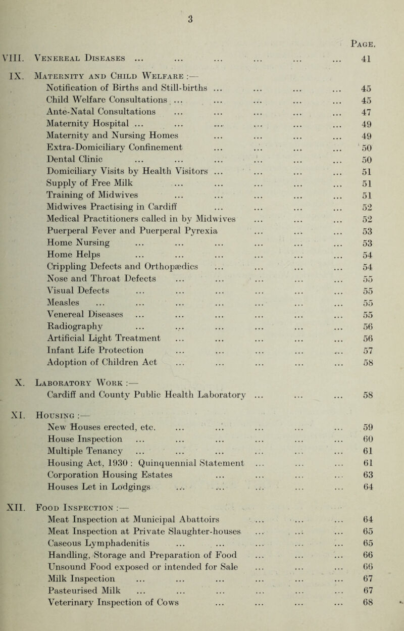 Page. VIII. Venereal Diseases ... ... ... ... ... ... 41 IX. Maternity and Child Welfare :— Notification of Births and Still-births ... ... ... ... 45 Child Welfare Consultations ... ... ... ... ... 45 Ante-Natal Consultations ... ... ... ... ... 47 Maternity Hospital ... ... ... ... ... 49 Maternity and Nursing Homes ... ... ... ... 49 Extra-Domiciliary Confinement ... ... ... ... 50 Dental Clinic ... ... ... ... ... ... 50 Domiciliary Visits by Health Visitors ... ... ... ... 51 Supply of Free Milk ... ... ... ... ... 51 Training of Midwives ... ... ... ... ... 51 Midwives Practising in Cardiff ... ... ... ... 52 Medical Practitioners called in by Midwives ... ... ... 52 Puerperal Fever and Puerperal Pyrexia ... ... ... 53 Home Nursing ... ... ... ... ... ... 53 Home Helps ... ... ... ... ... ... 54 Crippling Defects and Orthopaedics ... ... ... ... 54 Nose and Throat Defects ... ... ... ... ... 55 Visual Defects ... ... ... ... ... ... 55 Measles ... ... ... ... ... ... ... 55 Venereal Diseases ... ... ... ... ... ... 55 Badiography ... ... ... ... ... ... 56 Artificial Light Treatment ... ... ... ... ... 56 Infant Life Protection ... ... ... ... .... 57 Adoption of Children Act ... ... ... ... ... 58 X. Laboratory Work :— Cardiff and County Public Health Laboratory ... ... ... 58 XL Housing :— New Houses erected, etc. ... ... ... ... ... 59 House Inspection ... ... ... ... ... ... 60 Multiple Tenancy ... ... ... ... ... ... 61 Housing Act, 1930 : Quinquennial Statement ... ... ... 61 Corporation Housing Estates ... ... ... ... 63 Houses Let in Lodgings ... ... ... ... 64 XII. Food Inspection :— Meat Inspection at Municipal Abattoirs ... ... ... 64 Meat Inspection at Private Slaughter-houses ... ... ... 65 Caseous Lymphadenitis ... ... ... ... ... 65 Handling, Storage and Preparation of Food ... ... ... 66 Unsound Food exposed or intended for Sale ... ... ... 66 Milk Inspection ... ... ... ... ... ... 67 Pasteurised Milk ... ... ... ... ... ... 67 Veterinary Inspection of Cows ... ... ... ... 68