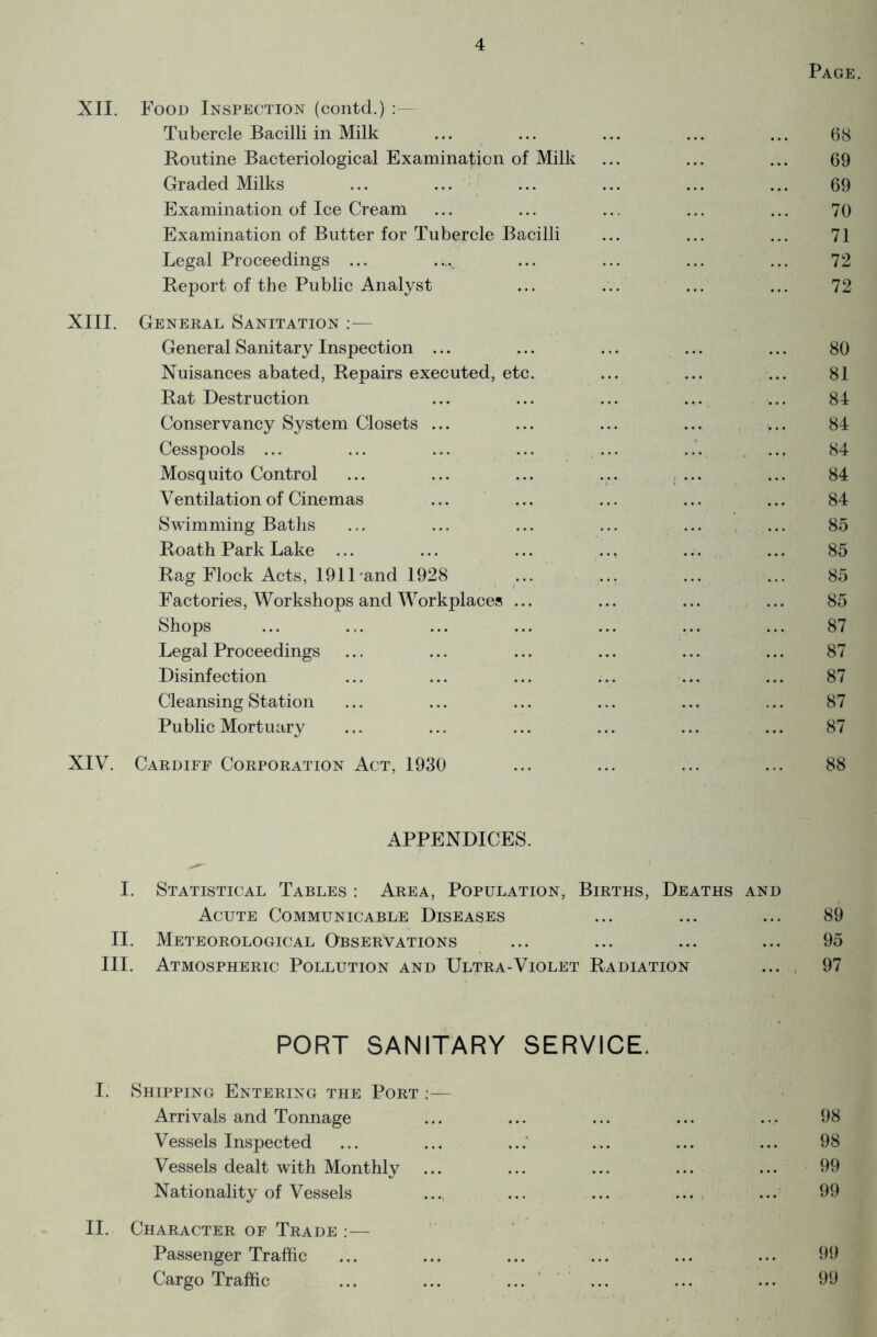 Page. XII. Food Inspection (contd.) :— Tubercle Bacilli in Milk ... ... ... ... ... 68 Routine Bacteriological Examination of Milk ... ... ... 69 Graded Milks ... ... ... ... ... ... 69 Examination of Ice Cream ... ... ... ... ... 70 Examination of Butter for Tubercle Bacilli ... ... ... 71 Legal Proceedings ... ..^ ... ... ... ... 72 Report of the Public Analyst ... ... ... ... 72 XIII. General Sanitation :— General Sanitary Inspection ... ... ... ... ... 80 Nuisances abated, Repairs executed, etc. ... ... ... 81 Rat Destruction ... ... ... ... ... 84 Conservancy System Closets ... ... ... ... «... 84 Cesspools ... ... ... ... ... ... ... 84 Mosquito Control ... ... ... ... ... ... 84 Ventilation of Cinemas ... ... ... ... ... 84 Swimming Baths ... ... ... ... ... ... 85 Roath Park Lake ... ... ... .., ... ... 85 Rag Flock Acts, 1911-and 1928 ... ... ... ... 85 Factories, Workshops and Workplaces ... ... ... ... 85 Shops ... ... ... ... ... ... ... 87 Legal Proceedings ... ... ... ... ... ... 87 Disinfection ... ... ... ... ... ... 87 Cleansing Station ... ... ... ... ... ... 87 Public Mortuary ... ... ... ... ... ... 87 XIV. Cardiff Corporation Act, 1930 ... ... ... ... 88 APPENDICES. I. Statistical Tables : Area, Population, Births, Deaths and Acute Communicable Diseases ... ... ... 89 II. Meteorological Observations ... ... ... ... 95 III. Atmospheric Pollution and Ultra-Violet Radiation ... 97 PORT SANITARY SERVICE. I. Shipping Entering the Port •— Arrivals and Tonnage ... ... ... ... ... 98 Vessels Inspected ... ... ... ... ... ... 98 Vessels dealt with Monthly ... ... ... ... ... 99 Nationality of Vessels ..., ... ... ... ... 99 II. Character of Trade :— Passenger Traffic ... ... ... ... ... ... 99 Cargo Traffic ... ... ... ... ... ... 99