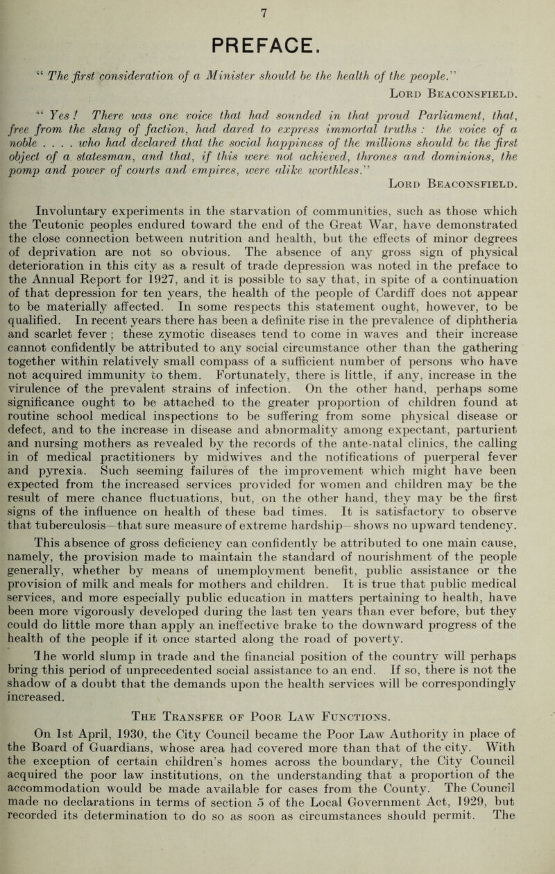 PREFACE. The first consideration of a Minister should be the health of the people” Lord Beaconsfield. Yes ! There was one voice that had sounded in that proud Parliament, that, free from the slang of faction, had dared to express immortal truths : the voice of a noble .... who had declared that the social happiness of the millions should be the first object of a statesman, and that, if this were not achieved, thrones and dominions, the pomp and power of courts and empires, were alike worthless.” Lord Beaconsfield. Involuntary experiments in the starvation of communities, such as those which the Teutonic peoples endured toward the end of the Great War, have demonstrated the close connection between nutrition and health, but the effects of minor degrees of deprivation are not so obvious. The absence of any gross sign of physical deterioration in this city as a result of trade depression was noted in the preface to the Annual Report for 1927, and it is possible to say that, in spite of a continuation of that depression for ten years, the health of the people of Cardiff does not appear to be materially affected. In some respects this statement ought, however, to be qualified. In recent years there has been a definite rise in the prevalence of diphtheria and scarlet fever : these zymotic diseases tend to come in waves and their increase cannot confidently be attributed to any social circumstance other than the gathering together within relatively small compass of a sufficient number of persons who have not acquired immunity to them. Fortunately, there is little, if any, increase in the virulence of the prevalent strains of infection. On the other hand, perhaps some significance ought to be attached to the greater proportion of children found at routine school medical inspections to be suffering from some physical disease or defect, and to the increase in disease and abnormality among expectant, parturient and nursing mothers as revealed by the records of the ante-natal clinics, the calling in of medical practitioners by midwives and the notifications of puerperal fever and pyrexia. Such seeming failures of the improvement which might have been expected from the increased services provided for women and children may be the result of mere chance fluctuations, but, on the other hand, they may be the first signs of the influence on health of these bad times. It is satisfactory to observe that tuberculosis—that sure measure of extreme hardship—shows no upward tendency. This absence of gross deficiency can confidently be attributed to one main cause, namely, the provision made to maintain the standard of nourishment of the people generally, whether by means of unemployment benefit, public assistance or the provision of milk and meals for mothers and children. It is true that public medical services, and more especially public education in matters pertaining to health, have been more vigorously developed during the last ten years than ever before, but they could do little more than apply an ineffective brake to the downward progress of the health of the people if it once started along the road of poverty. 1 he world slump in trade and the financial position of the country will perhaps bring this period of unprecedented social assistance to an end. If so, there is not the shadow of a doubt that the demands upon the health services will be correspondingly increased. The Transfer of Poor Law Functions. On 1st April, 1930, the City Council became the Poor Law Authority in place of the Board of Guardians, whose area had covered more than that of the city. With the exception of certain children’s homes across the boundary, the City Council acquired the poor law institutions, on the understanding that a proportion of the accommodation would be made available for cases from the County. The Council made no declarations in terms of section 5 of the Local Government Act, 1929, but recorded its determination to do so as soon as circumstances should permit. The