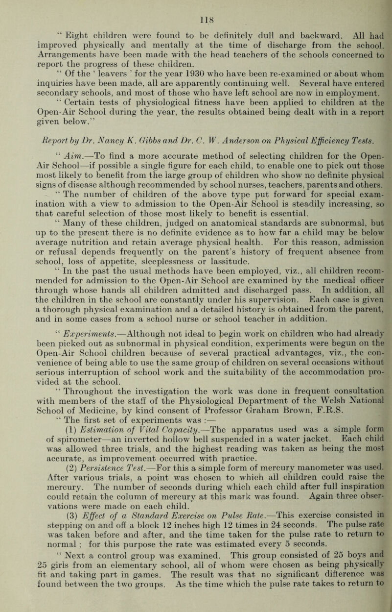 “ Eight children were found to be definitely dull and backward. All had improved physically and mentally at the time of discharge from the school. Arrangements have been made with the head teachers of the schools concerned to report the progress of these children. “ Of the ‘ leavers ’ for the year 1930 who have been re-examined or about whom inquiries have been made, all are apparently continuing well. Several have entered secondary schools, and most of those who have left school are now in employment. “ Certain tests of physiological fitness have been applied to children at the Open-Air School during the year, the results obtained being dealt with in a report given below.” Report by Dr. Nancy K. Gibbs and Dr. C. W. Anderson on Physical Efficiency Tests. “ Aim.—To find a more accurate method of selecting children for the Open- Air School—if possible a single figure for each child, to enable one to pick out those most likely to benefit from the large group of children who show no definite physical signs of disease although recommended by school nurses, teachers, parents and others. “ The number of children of the above type put forward for special exam- ination with a view to admission to the Open-Air School is steadily increasing, so that careful selection of those most likely to benefit is essential. “ Many of these children, judged on anatomical standards are subnormal, but up to the present there is no definite evidence as to how far a child may be below average nutrition and retain average physical health. For this reason, admission or refusal depends frequently on the parent’s history of frequent absence from school, loss of appetite, sleeplessness or lassitude. “ In the past the usual methods have been employed, viz., all children recom- mended for admission to the Open-Air School are examined by the medical officer through whose hands all children admitted and discharged pass. In addition, all the children in the school are constantly under his supervision. Each case is given a thorough physical examination and a detailed history is obtained from the parent, and in some cases from a school nurse or school teacher in addition. “ Experiments.—Although not ideal to |?egin work on children who had already been picked out as subnormal in physical condition, experiments were begun on the Open-Air School children because of several practical advantages, viz., the con- venience of being able to use the same group of children on several occasions without serious interruption of school work and the suitability of the accommodation pro- vided at the school. “ Throughout the investigation the work was done in frequent consultation with members of the staff of the Physiological Department of the Welsh National School of Medicine, by kind consent of Professor Graham Brown, F.R.S. “ The first set of experiments was :— (1) Estimation of Vital Capacity.—The apparatus used was a simple form of spirometer—an inverted hollow bell suspended in a water jacket. Each child was allowed three trials, and the highest reading was taken as being the most accurate, as improvement occurred with practice. (2) Persistence Test.—For this a simple form of mercury manometer was used. After various trials, a point was chosen to which all children could raise the mercury. The number of seconds during which each child after full inspiration could retain the column of mercury at this mark was found. Again three obser- vations were made on each child. (3) Effect of a Standard Exercise on Pulse Rate.—This exercise consisted in stepping on and off a block 12 inches high 12 times in 24 seconds. The pulse rate was taken before and after, and the time taken for the pulse rate to return to normal ; for this purpose the rate was estimated every 5 seconds. “ Next a control group was examined. This group consisted of 25 boys and 25 girls from an elementary school, all of whom were chosen as being physically fit and taking part in games. The result was that no significant difference was found between the two groups. As the time which the pulse rate takes to return to