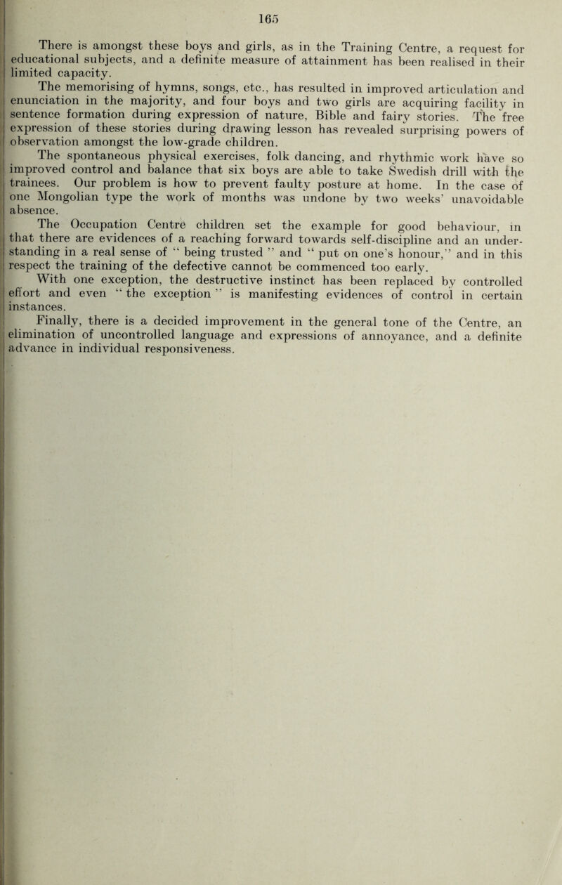 There is amongst these boys and girls, as in the Training Centre, a request for j educational subjects, and a definite measure of attainment has been realised in their limited capacity. The memorising of hymns, songs, etc., has resulted in improved articulation and I enunciation in the majority, and four boys and two girls are acquiring facility in j sentence formation during expression of nature, Bible and fairy stories. The free ! expression of these stories during drawing lesson has revealed surprising powers of I observation amongst the low-grade children. The spontaneous physical exercises, folk dancing, and rhythmic work have so | improved control and balance that six boys are able to take Swedish drill with ihe trainees. Our problem is how to prevent faulty posture at home. In the case of one Mongolian type the work of months was undone by two weeks’ unavoidable absence. The Occupation Centre children set the example for good behaviour, in that there are evidences of a reaching forward towards self-discipline and an under - | standing in a real sense of k‘ being trusted ” and “ put on one’s honour,” and in this j respect the training of the defective cannot be commenced too early. With one exception, the destructive instinct has been replaced by controlled effort and even “ the exception ” is manifesting evidences of control in certain instances. Finally, there is a decided improvement in the general tone of the Centre, an elimination of uncontrolled language and expressions of annoyance, and a definite j advance in individual responsiveness.