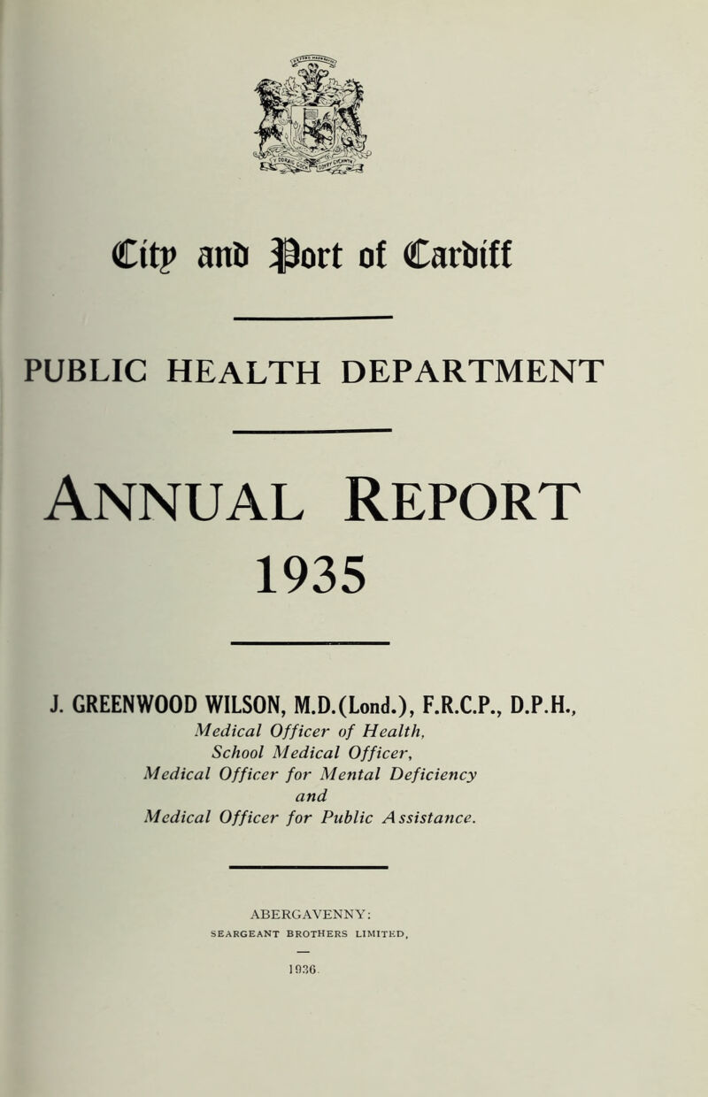 Cttp anO $ort of Cardiff PUBLIC HEALTH DEPARTMENT Annual Report 1935 J. GREENWOOD WILSON, M.D.(Lond.), F.R.C.P., D.P.H., Medical Officer of Health, School Medical Officer, Medical Officer for Mental Deficiency and Medical Officer for Public Assistance. ABERGAVENNY: SEARGEANT BROTHERS LIMITED, 1036.