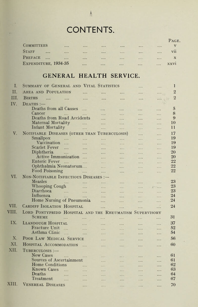 II. III. IV. V. VI. VII. VIII. IX. X. XI. XII. i Eli CONTENTS. Committees Staff Preface .... Expenditure, 1934-35 GENERAL HEALTH SERVICE. AREA AND POPULATION Births Deaths :— Deaths from all Causes .... Cancer Deaths from Road Accidents Maternal Mortality Infant Mortality Notifiable Diseases (other than Tuberculosis) Smallpox Vaccination .... Scarlet Fever Diphtheria Active Immunization .... Enteric Fever .... Ophthalmia Neonatorum. .. Food Poisoning Non-Notifiable Infectious Diseases :— Measles Whooping Cough .... .... .... .... , .... Diarrhoea Influenza Home Nursing of Pneumonia Cardiff Isolation Hospital Lord Pontypridd Hospital and the Rheumatism Supervisory Scheme Llandough Hospital Fracture Unit Asthma Clinic Poor Law Medical Service Hospital Accommodation .... Tuberculosis :— New Cases Sources of Ascertainment Home Conditions Known Cases Deaths Treatment Venereal Diseases Page. vii x xxvi 2 5 8 9 10 11 17 19 19 19 20 20 22 22 22 23 23 23 24 24 24 31 37 52 54 56 60 61 61 62 63 64 67 70 XIII.