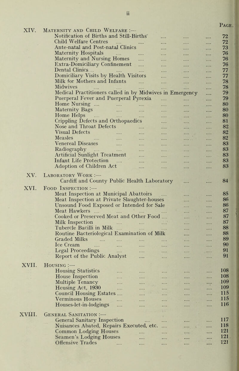 Page. XIV. Maternity and Child Welfare :— Notification of Births and Still-Births' .... .... .... 72 Child Welfare Centres .... .... .... .... .... 72 Ante-natal and Post-natal Clinics .... .... .... 73 Maternity Hospitals .... .... .... .... .... 76 Maternity and Nursing Homes .... .... .... .... 76 Extra-Domiciliary Confinement .... .... .... .... 76 Dental Clinics.... .... .... .... .... .... 77 Domiciliary Visits by Health Visitors .... .... .... 77 Milk for Mothers and Infants .... .... .... .... 78 Midwives .... .... .... .... .... .... 78 Medical Practitioners called in by Midwives in Emergency .... 79 Puerperal Fever and Puerperal Pyrexia .... .... .... 79 Home Nursing .... .... .... .... .... .... 80 Maternity Bags .... .... .... .... .... 80 Home Helps .... .... .... .... .... .... 80 Crippling Defects and Orthopaedics .... .... .... 81 Nose and Throat Defects .... .... .... .... 82 Visual Defects .... .... .... .... .... 82 Measles .... .... .... .... .... 82 Venereal Diseases .... .... .... .... .... 83 Radiography .... .... .... .... .... .... 83 Artificial Sunlight Treatment .... .... .... .... 83 Infant Life Protection .... .... .... .... .... 83 Adoption of Children Act .... .... .... .... 83 XV. Laboratory Work :— Cardiff and County Public Health Laboratory .... .... 84 XVI. Food Inspection :—- Meat Inspection at Municipal Abattoirs .... .... .... 85 Meat Inspection at Private Slaughter-houses .... .... 86 Unsound Food Exposed or Intended for Sale .... .... 86 Meat Hawkers .... .... .... .... .... .... 87 Cooked or Preserved Meat and Other Food .... .... .... 87 Milk Inspection .... .... .... .... .... 87 Tubercle Bacilli in Milk .... .... . . .... .... 88 Routine Bacteriological Examination of Milk .... .... 88 Graded Milks .... .... .... .... .... .... 89 Ice Cream .... .... .... .... .... .... 90 Legal Proceedings .... .... .... .... .... 91 Report of the Public Analyst .... .... .... .... 91 XVII. Housing Housing Statistics .... .... .... .... .... 108 House Inspection .... .... .... .... .... 108 Multiple Tenancy .... .... .... .... .... 109 Housing Act, 1930 .... .... .... .... .... 109 Council Housing Estates.... .... .... .... .... 115 Verminous Houses .... .... .... .... .... 115 Houses-let-in-lodgings .... .... .... .... .... 116 XVLII. General Sanitation :— General Sanitary Inspection .... .... .... .... 117 Nuisances Abated, Repairs Executed, etc .... .... 118 Common Lodging Houses .... .... .... .... 121 Seamen’s Lodging Houses .... .... .... .... 121 Offensive Trades .... .... .... .... .... 121