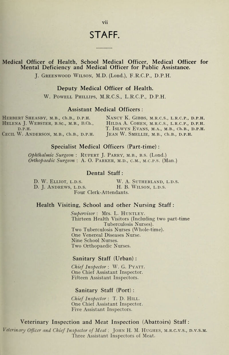 STAFF. Medical Officer of Health, School Medical Officer, Medical Officer for Mental Deficiency and Medical Officer for Public Assistance. J. Greenwood Wilson, M.D. (Lond.), F.R.C.P., D.P.H. Deputy Medical Officer of Health. W. Powell Phillips, M.R.C.S., L.R.C.P., D.P.H. Assistant Medical Officers : Herbert Sheasby, m.b., ch.B., d.p.h. Helena J. Webster, b.sc., m.b., B.Ch., D.P.H. Cecil W. Anderson, m.b., ch.B., d.p.h. Nancy K. Gibbs, m.r.c.s., l.r.c.p., d.p.h. Hilda A. Cohen, m.r.c.s., l.r.c.p., d.p.h. T. Islwyn Evans, m.a., m.b., ch.B., d.p.h. Jean W. Smellie, m.b., ch.B., d.p.h. Specialist Medical Officers (Part-time): Ophthalmic Surgeon : Rupert J. Parry, m.b., b.s. (Lond.) Orthopaedic Surgeon : A. 0. Parker, m.d., c.m., m.c.p.s. (Man.) Dental Staff: D. W. Elliot, l.d.s. W. A. Sutherland, l.d.s. D. J. Andrews, l.d.s. H. B. Wilson, l.d.s. Four Clerk-Attendants. Health Visiting, School and other Nursing Staff: Supervisor : Mrs. L. Huntley. Thirteen Health Visitors (Including two part-time Tuberculosis Nurses). Two Tuberculosis Nurses (Whole-time). One Venereal Diseases Nurse. Nine School Nurses. Two Orthopaedic Nurses. Sanitary Staff (Urban) : Chief Inspector : W. G. Pyatt. One Chief Assistant Inspector. Fifteen Assistant Inspectors. Sanitary Staff (Port) : Chief Inspector : T. D. Hill. One Chief Assistant Inspector. Five Assistant Inspectors. Veterinary Inspection and Meat Inspection (Abattoirs) Staff: Veterinary Officer and Chief Inspector of Meat : John H. M. Hughes, m.r.c.v.s., d.v.s.m. Three Assistant Inspectors of Meat.