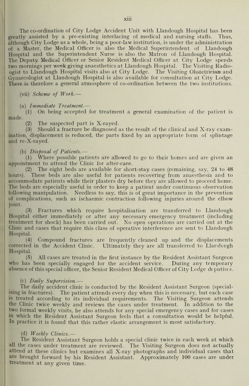 The co-ordination of City Lodge Accident Unit with Llandough Hospital has been greatly assisted by a pre-existing interlacing of medical and nursing staffs. Thus, although City Lodge as a whole, being a poor-law institution, is under the administration of a Master, the Medical Officer is also the Medical Superintendent of Llandough Hospital and the Superintendent Nurse is also the Matron of Llandough Hospital. The Deputy Medical Officer or Senior Resident Medical Officer at City Lodge spends two mornings per week giving anaesthetics at Llandough Hospital. The Visiting Radio- ogist to Llandough Hospital visits also at City Lodge. The Visiting Obstetrician and Gynaecologist at Llandough Hospital is also available for consultation at City Lodge. There is therefore a general atmosphere of co-ordination between the two institutions. (vii) Scheme of Work.— (a) Immediate Treatment.— (1) On being accepted for treatment a general examination of the patient is made. (2) The suspected part is X-rayed. (3) Should a fracture be diagnosed as the result of the clinical and X-ray exam- ination, displacement is reduced, the parts fixed by an appropriate form of splintage and re-X-rayed. (b) Disposal of Patients.— (1) Where possible patients are allowed to go to their homes and are given an appointment to attend the Clinic for after-care. (2) The eight beds are available for short-stay cases (remaining, say, 24 to 48 hours). These beds are also useful for patients recovering from anaesthesia and to accommodate patients while their plasters dry before they are allowed to proceed home. The beds are especially useful in order to keep a patient under continuous observation following manipulation. Needless to say, this is of great importance in the prevention of complications, such as ischaemic contraction following injuries around the elbow joint. (3) Fractures which require hospitalisation are transferred to Llandough Hospital either immediately or after any necessary emergency treatment (including treatment for shock) has been carried out. No open operations are carried out at the Clinic and cases that require this class of operative interference are sent to Llandough Hospital. (4) Compound fractures are frequently cleaned up and the displacements corrected in the Accident Clinic. Ultimately they are all transferred to Llardough Hospital. (5) All cases are treated in the first instance by the Resident Assistant Surgeon who has been specially engaged for the accident service. During any temporary absence of this special officer, the Senior Resident Medical Officer of City Lodge deputises. (c) Daily Supervision.— The daily accident clinic is conducted by the Resident Assistant Surgeon (special- ising in fractures). The patient attends every day when this is necessary, but each case is treated according to its individual requirements. The Visiting Surgeon attends the Clinic twice weekly and reviews the cases under treatment. In addition to the two formal weekly visits, he also attends for any special emergency cases and for cases in which the Resident Assistant Surgeon feels that a consultation would be helpful. In practice it is found that this rather elastic arrangement is most satisfactory. (d) Weekly Clinics.— The Resident Assistant Surgeon holds a special clinic twice in each week at which all the cases under treatment are reviewed. The Visiting Surgeon does not actually attend at these clinics but examines all X-ray photographs and individual cases that are brought forward by his Resident Assistant. Approximately 100 cases are under treatment at any given time.