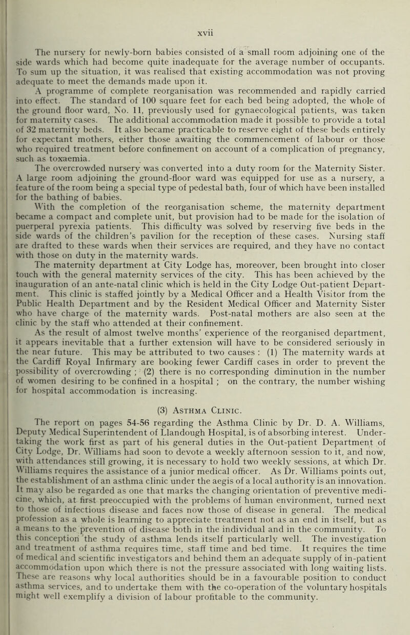 The nursery for newly-born babies consisted of a small room adjoining one of the side wards which had become quite inadequate for the average number of occupants. To sum up the situation, it was realised that existing accommodation was not proving adequate to meet the demands made upon it. A programme of complete reorganisation was recommended and rapidly carried into effect. The standard of 100 square feet for each bed being adopted, the whole of the ground floor ward, No. 11, previously used for gynaecological patients, was taken for maternity cases. The additional accommodation made it possible to provide a total of 32 maternity beds. It also became practicable to reserve eight of these beds entirely for expectant mothers, either those awaiting the commencement of labour or those who required treatment before confinement on account of a complication of pregnancy, such as toxaemia. The overcrowded nursery was converted into a duty room for the Maternity Sister. A large room adjoining the ground-floor ward was equipped for use as a nursery, a feature of the room being a special type of pedestal bath, four of which have been installed for the bathing of babies. With the completion of the reorganisation scheme, the maternity department became a compact and complete unit, but provision had to be made for the isolation of puerperal pyrexia patients. This difficulty was solved by reserving five beds in the side wards of the children’s pavilion for the reception of these cases. Nursing staff are drafted to these wards when their services are required, and they have no contact with those on duty in the maternity wards. The maternity department at City Lodge has, moreover, been brought into closer touch with the general maternity services of the city. This has been achieved by the inauguration of an ante-natal clinic which is held in the City Lodge Out-patient Depart- ment. This clinic is staffed jointly by a Medical Officer and a Health Visitor from the Public Health Department and by the Resident Medical Officer and Maternity Sister who have charge of the maternity wards. Post-natal mothers are also seen at the clinic by the staff who attended at their confinement. As the result of almost twelve months’ experience of the reorganised department, it appears inevitable that a further extension will have to be considered seriously in the near future. This may be attributed to two causes : (1) The maternity wards at the Cardiff Royal Infirmary are booking fewer Cardiff cases in order to prevent the possibility of overcrowding ; (2) there is no corresponding diminution in the number of women desiring to be confined in a hospital ; on the contrary, the number wishing for hospital accommodation is increasing. (3) Asthma Clinic. The report on pages 54-56 regarding the Asthma Clinic by Dr. D. A. Williams, Deputy Medical Superintendent of Llandough Hospital, is of absorbing interest. Under- taking the work first as part of his general duties in the Out-patient Department of City Lodge, Dr. Williams had soon to devote a weekly afternoon session to it, and now, with attendances still growing, it is necessary to hold two weekly sessions, at which Dr. \\ illiams requires the assistance of a junior medical officer. As Dr. Williams points out, the establishment of an asthma clinic under the aegis of a local authority is an innovation. It may also be regarded as one that marks the changing orientation of preventive medi- cine, which, at first preoccupied with the problems of human environment, turned next to those of infectious disease and faces now those of disease in general. The medical profession as a whole is learning to appreciate treatment not as an end in itself, but as a means to the prevention of disease both in the individual and in the community. To this conception the study of asthma lends itself particularly well. The investigation and treatment of asthma requires time, staff time and bed time. It requires the time of medical and scientific investigators and behind them an adequate supply of in-patient accommodation upon which there is not the pressure associated with long waiting lists. These are reasons why local authorities should be in a favourable position to conduct asthma services, and to undertake them with the co-operation of the voluntary hospitals might well exemplify a division of labour profitable to the community.