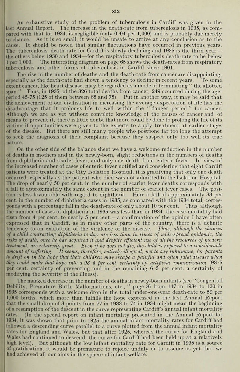 An exhaustive study of the problem of tuberculosis in Cardiff was given in the (last Annual Report. The increase in the death-rate from tuberculosis in 1935, as com- pared witli that for 1934, is negligible (only 0 -04 per 1,000) and is probably due merely to chance. As it is so small, it would be unsafe to arrive at any conclusion as to the cause. It should be noted that similar fluctuations have occurred in previous years. The tuberculosis death-rate for Cardiff is slowly declining and 1935 is the third year-— the others being 1930 and 1934—for the respiratory tuberculosis death-rate to be below 1 per 1,000. The interesting diagram on page 65 shows the death-rates from respiratory tuberculosis and other forms of tuberculosis in Cardiff since 1901. The rise in the number of deaths and the death-rate from cancer are disappointing, especially as the death-rate had shown a tendency to decline in recent years. To some | extent cancer, like heart disease, may be regarded as a mode of terminating “ the allotted span.” Thus, in 1935, of the 326 total deaths from cancer, 249 occurred during the age- period 45-75 (125 of them between 65 and 75). Put in another way, it may be said that the achievement of our civilisation in increasing the average expectation of life has the disadvantage that it prolongs life to well within the “ danger period ” for cancer. Although we are as yet without complete knowledge of the causes of cancer and of means to prevent it, there is little doubt that more could be done to prolong the life of its victims if opportunities were given to the experts to apply treatment at earlier stages ! of the disease. But there are still many people who postpone far too long the attempt to seek the diagnosis of their complaint because they suspect only too well its true nature. On the other side of the balance sheet we have a welcome reduction in the number of deaths in mothers and in the newly-born, slight reductions in the numbers of deaths I from diphtheria and scarlet fever, and only one death from enteric fever. In view of the increased number of cases of enteric fever notified and considering that eight Cardiff patients were treated at the City Isolation Hospital, it is gratifying that only one death occurred, especially as the patient who died was not admitted to the Isolation Hospital. The drop of nearly 50 per cent, in the number of scarlet fever deaths corresponds with ' a fall to approximately the same extent in the number of scarlet fever cases. The posi- tion is less favourable with regard to diphtheria. Here a fall of approximately 33 per cent, in the number of diphtheria cases in 1935, as compared with the 1934 total, corres- I ponds with a percentage fall in the death-rate of only about 10 per cent. Thus, although the number of cases of diphtheria in 1935 was less than in 1934, the case-mortality had risen from 4 per cent, to nearly 5 per cent.—a confirmation of the opinion I have often | expressed that in Cardiff, as in many other parts of the country, there is a definite tendency to an exaltation of the virulence of the disease. Thus, although the chances of a child contracting diphtheria to-day are less than in times of wide-spread epidemic, the risks of death, once he has acquired it and despite efficient use of all the resources of modern treatment, are relatively great. Even if he does not die, the child is exposed to a considerable amount of suffering. It seems, therefore, entirely illogical, not to say inhumane, for parents to drift on in the hope that their children may escape a painful and often fatal disease when they could make theft hope into a 93 ■5 per cent, certainty by artificial immunization (93 -5 per cent, certainty of preventing and in the remaining 6 -5 per cent, a certainty of modifying the severity of the illness). The marked decrease in the number of deaths in newly-born infants (see “Congenital Debility, Premature Birth, Malformations, etc., ” page 8) from 147 in 1934 to 120 in 1935 corresponds with a welcome drop in the total under-one-year death-rate to 59 per 1,000 births, which more than fulfills the hope expressed in the last Annual Report that the small drop of 3 points from 77 in 1933 to 74 in 1934 might mean the beginning I of a resumption of the descent in the curve representing Cardiff’s annual infant mortality rates. (In the special report on infant mortality presented in the Annual Report for 1934, it was shown that prior to 1925 the annual infant mortality rates for Cardiff had followed a descending curve parallel to a curve plotted from the annual infant mortality I rates for England and Wales, but that after 1925, whereas the curve for England and i Wales had continued to descend, the curve for Cardiff had been held up at a relatively i high level). But although the low infant mortality rate for Cardiff in 1935 is a source of gratification, it would be premature to rejoice unduly or to assume as yet that we had achieved all our aims in the sphere of infant welfare.