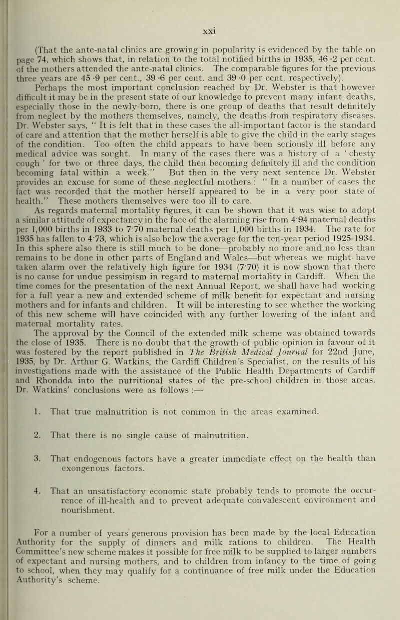 (That the ante-natal clinics are growing in popularity is evidenced by the table on page 74, which shows that, in relation to the total notified births in 1935, 46 -2 per cent, of the mothers attended the ante-natal clinics. The comparable figures for the previous three years are 45 -9 per cent., 39 -6 per cent, and 39 -0 per cent, respectively). Perhaps the most important conclusion reached by Dr. Webster is that however difficult it may be in the present state of our knowledge to prevent many infant deaths, especially those in the newly-born, there is one group of deaths that result definitely from neglect by the mothers themselves, namely, the deaths from respiratory diseases. Dr. Webster says, “ It is felt that in these cases the all-important factor is the standard of care and attention that the mother herself is able to give the child in the early stages of the condition. Too often the child appears to have been seriously ill before any medical advice was sought. In many of the cases there was a history of a ‘ chesty cough ’ for two or three days, the child then becoming definitely ill and the condition becoming fatal within a week.” But then in the very next sentence Dr. Webster provides an excuse for some of these neglectful mothers : “ In a number of cases the fact was recorded that the mother herself appeared to be in a very poor state of health.” These mothers themselves were too ill to care. As regards maternal mortality figures, it can be shown that it was wise to adopt I a similar attitude of expectancy in the face of the alarming rise from 4 94 maternal deaths per 1,000 births in 1933 to 7 70 maternal deaths per 1,000 births in 1934. The rate for 1935 has fallen to 4'73, which is also below the average for the ten-year period 1925-1934. In this sphere also there is still much to be done—probably no more and no less than remains to be done in other parts of England and Wales—but whereas we might- have taken alarm over the relatively high figure for 1934 (7'70) it is now shown that there is no cause for undue pessimism in regard to maternal mortality in Cardiff. When the time comes for the presentation of the next Annual Report, we shall have had working for a full year a new and extended scheme of milk benefit for expectant and nursing mothers and for infants and children. It will be interesting to see whether the working I of this new scheme will have coincided with any further lowering of the infant and maternal mortality rates. The approval by the Council of the extended milk scheme was obtained towards the close of 1935. There is no doubt that the growth of public opinion in favour of it was fostered by the report published in The British Medical Journal for 22nd June, 1935, by Dr. Arthur G. Watkins, the Cardiff Children’s Specialist, on the results of his investigations made with the assistance of the Public Health Departments of Cardiff i and Rhondda into the nutritional states of the pre-school children in those areas. Dr. Watkins’ conclusions were as follows :— 1. That true malnutrition is not common in the areas examined. 2. That there is no single cause of malnutrition. 3. That endogenous factors have a greater immediate effect on the health than exongenous factors. 4. That an unsatisfactory economic state probably tends to promote the occur- rence of ill-health and to prevent adequate convalescent environment and nourishment. For a number of years generous provision has been made by the local Education Authority for the supply of dinners and milk rations to children. The Health Committee’s new scheme makes it possible for free milk to be supplied to larger numbers of expectant and nursing mothers, and to children from infancy to the time of going to school, when they may qualify for a continuance of free milk under the Education j Authority’s scheme.
