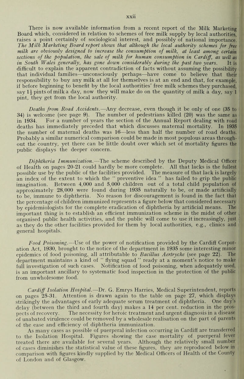 There is now available information from a recent report of the Milk Marketing Board which, considered in relation to schemes of free milk supply by local authorities, raises a point certainly of sociological interest, and possibly of national importance. The Milk Marketing Board report shows that although the local authority schemes for free milk are obviously designed to increase the consumption of milk, at least among certain sections of the population, the sale of milk for human consumption in Cardiff, as well as in South Wales generally, has gone down considerably during the past two years. It is difficult to explain the apparent contradiction of facts without assuming the possibility that individual families—unconsciously perhaps—have come to believe that their responsibility to buy any milk at all for themselves is at an end and that, for example, if before beginning to benefit by the local authorities’ free milk schemes they purchased, say 1^ pints of milk a day, now they will make do on the quantity of milk a day, say 1 pint, they get from the local authority. Deaths from Road Accidents.—Any decrease, even though it be only of one (35 to 34) is welcome (see page 9). The number of pedestrians killed (20) was the same as in 1934. For a number of years the section of the Annual Report dealing with road deaths has immediately preceded that which discusses maternal mortality. In 1935 the number of maternal deaths was 16—less than half the number of road deaths. Probably a similar numerical comparison could be made in most populous areas through- out the country, yet there can be little doubt over which set of mortality figures the public displays the deeper concern. Diphtheria Immunization.—The scheme described by the Deputy Medical Officer of Health on pages 20-21 could hardly be more complete. All that lacks is the fullest possible use by the public of the facilities provided. The measure of that lack is largely an index of the extent to which the “ preventive idea ” has failed to grip the public imagination. Between 4,000 and 5,000 children out of a total child population of approximately 28,000 were found during 1935 naturally to be, or made artificially to be, immune to diphtheria. No reason for discouragement is found in the fact that the percentage of children immunized represents a figure below that considered necessary by epidemiologists for the complete eradication of diphtheria by artificial means. The important thing is to establish an efficient immunization scheme in the midst of other organised public health activities, and the public will come to use it increasingly, just as they do the other facilities provided for them by local authorities, e.g., clinics and general hospitals. Food Poisoning.—Use of the power of notification provided by the Cardiff Corpor- ation Act, 1930, brought to the notice of the department in 1935 some interesting minor epidemics of food poisoning, all attributable to Bacillus Aertrycke (see page 22). The department maintains a kind of “ flying squad ” ready at a moment’s notice to make full investigation of such cases. Notification of food poisoning, when adequately used, is an important ancillary to systematic food inspection in the protection of the public from unwholesome food. Cardiff Isolation Hospital.—Dr. G. Emrys Harries, Medical Superintendent, reports on pages 25-31. Attention is drawn again to the table on page 27, which displays strikingly the advantages of early adequate serum treatment of diphtheria. One day’s delay (between the third and fourth day) makes a 14 per cent, reduction in the pros- pects of recovery. The necessity for heroic treatment and urgent diagnosis in a disease of unabated virulence could be removed by a wholesale realisation on the part of parents of the ease and efficiency of diphtheria immunization. As many cases as possible of puerperal infection occurring in Cardiff are transferred to the Isolation Hospital. Figures showing the case mortality of puerperal fever treated there are available for several years. Although the relatively small number of cases diminishes the statistical value of these figures, they are reproduced below in comparison with figures kindly supplied by the Medical Officers of Health of the County of London and of Glasgow.