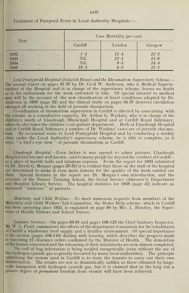 Treatment of Puerperal Fever in Local Authority Hospitals :— Year Case Mortality per cent. Cardiff London Glasgow 1932 .... 7-1 11 •1 12-2 1933 .... Nil. 12-1 13-6 1934 .... Nil. 9-5 14-4 1935 19-3 6-8 12-8 Lord Pontypridd Hospital (Dulwich House) and the Rheumatism Supervisory Scheme.—- The annual report on pages 31-37 by Dr. Cecil W. Anderson, who is Medical Superin- tendent of the Hospital and is in charge of the supervisory scheme, leaves no doubt as to his enthusiasm for the work entrusted to him. Of special interest to medical men will be the account of the new classification of heart conditions adopted by Dr. Anderson in 1935 (page 32) and the clinical study on pages 34-37 deserves circulation amongst all working in the field of juvenile rheumatism. Co-ordination of rheumatism supervision in Cardiff is effected by associating with the scheme, in a consultative capacity, Dr. Arthur G. Watkins, who is in charge of the children’s wards at Llandough (Municipal) Hospital and at Cardiff Royal Infirmary, where he also takes the children’s out-patient department. Both at Llandough Hospital and at Cardiff Royal Infirmary a number of Dr. Watkins’ cases are of juvenile rheuma- tism. By occasional visits to Lord Pontypridd Hospital and by conducting a weekly clinic under the Local Authority’s supervisory scheme, he is able to complete, as it were, “ a bird’s eye view ” of juvenile rheumatism in Cardiff. Llandough Hospital.—Even before it was opened to admit patients, Llandough Hospital had become well known—and to many people far beyond the confines of Cardiff— as a place of marble halls and fabulous expense. From the report for 1935 submitted by Dr. David G. Morgan (pages 37-51) it is evident that those on the staff of the hospital are determined to make it even more famous for the quality of the work carried out there. Special features in the report are Dr. Morgan’s own introduction, and the accounts of the Nurses’ Training School, the Social Service (Almoner’s) Department and Hospital Library Service. The hospital statistics for 1935 (page 42) indicate an increased “ turnover ” of patients. Maternity and Child Welfare.—To meet numerous requests from members of the Maternity and Child Welfare Sub-Committee, the Home Help scheme, which in Cardiff has been operating since 1921, is explained on page 80 by Mrs. L. Huntley, the Super- visor of Health Visitors and School Nurses. Sanitary Services.—On pages 85-91 and pages 108-125 the Chief Sanitary Inspector, Mr. V . G. Pyatt, summarises the efforts of the department to maintain for the inhabitants of Cardiff a wholesome food supply and a healthy environment. Of special importance b the section (pages 108-116) dealing with housing, which describes the progress made in executing 17 clearance orders confirmed by the Minister of Health. The demolition ' 4 the houses concerned and the rehousing of their inhabitants are now almost completed. The evil of bug infestation is being tackled energetically (even without the use of the hydrogen cyanide gas so greatly favoured by many local authorities). The principle underlying the system used in Cardiff is to train the tenants to carry out their own disinfestation. The results are not so dramatically sudden as those obtained bv large- 'cale fumigation with hydrogen cyanide gas, but it is claimed that in the long run a greater degree of permanent freedom from vermin will have been achieved.