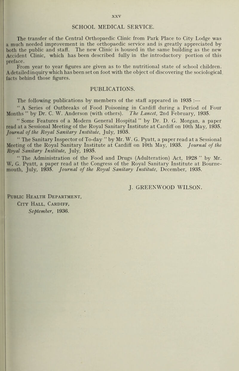 SCHOOL MEDICAL SERVICE. The transfer of the Central Orthopaedic Clinic from Park Place to City Lodge was a much needed improvement in the orthopaedic service and is greatly appreciated by both the public and staff. The new Clinic is housed in the same building as the new Accident Clinic, which has been described fully in the introductory portion of this preface. From year to year figures are given as to the nutritional state of school children. A detailed inquiry which has been set on foot with the object of discovering the sociological facts behind those figures. PUBLICATIONS. The following publications by members of the staff appeared in 1935 :— “ A Series of Outbreaks of Food Poisoning in Cardiff during a Period of Four Months ” by Dr. C. W. Anderson (with others). The Lancet, 2nd February, 1935. “ Some Features of a Modern General Hospital ” by Dr. D. G. Morgan, a paper read at a Sessional Meeting of the Royal Sanitary Institute at Cardiff on 10th May, 1935. Journal of the Royal Sanitary Institute, July, 1935. “ The Sanitary Inspector of To-day ” by Mr. W. G. Pyatt, a paper read at a Sessional Meeting of the Royal Sanitary Institute at Cardiff on 10th May, 1935. Journal of the Royal Sanitary Institute, July, 1935. “ The Administration of the Food and Drugs (Adulteration) Act, 1928 ” by Mr. W. G. Pyatt, a paper read at the Congress of the Royal Sanitary Institute at Bourne- mouth, July, 1935. Journal of the Royal Sanitary Institute, December, 1935. Public Health Department, September, 1936. J. GREENWOOD WILSON.